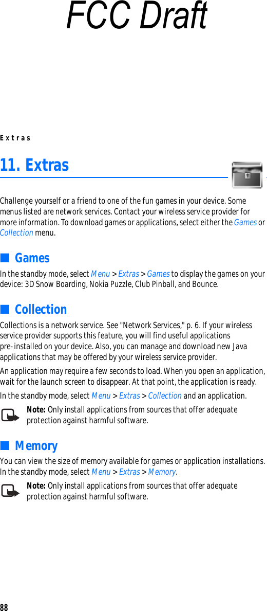 Extras8811. ExtrasChallenge yourself or a friend to one of the fun games in your device. Some menus listed are network services. Contact your wireless service provider for more information. To download games or applications, select either the Games or Collection menu.■GamesIn the standby mode, select Menu &gt; Extras &gt; Games to display the games on your device: 3D Snow Boarding, Nokia Puzzle, Club Pinball, and Bounce.■CollectionCollections is a network service. See &quot;Network Services,&quot; p. 6. If your wireless service provider supports this feature, you will find useful applications pre-installed on your device. Also, you can manage and download new Java applications that may be offered by your wireless service provider.An application may require a few seconds to load. When you open an application, wait for the launch screen to disappear. At that point, the application is ready.In the standby mode, select Menu &gt; Extras &gt; Collection and an application.Note: Only install applications from sources that offer adequate protection against harmful software.■MemoryYou can view the size of memory available for games or application installations. In the standby mode, select Menu &gt; Extras &gt; Memory.Note: Only install applications from sources that offer adequate protection against harmful software.FCC Draft