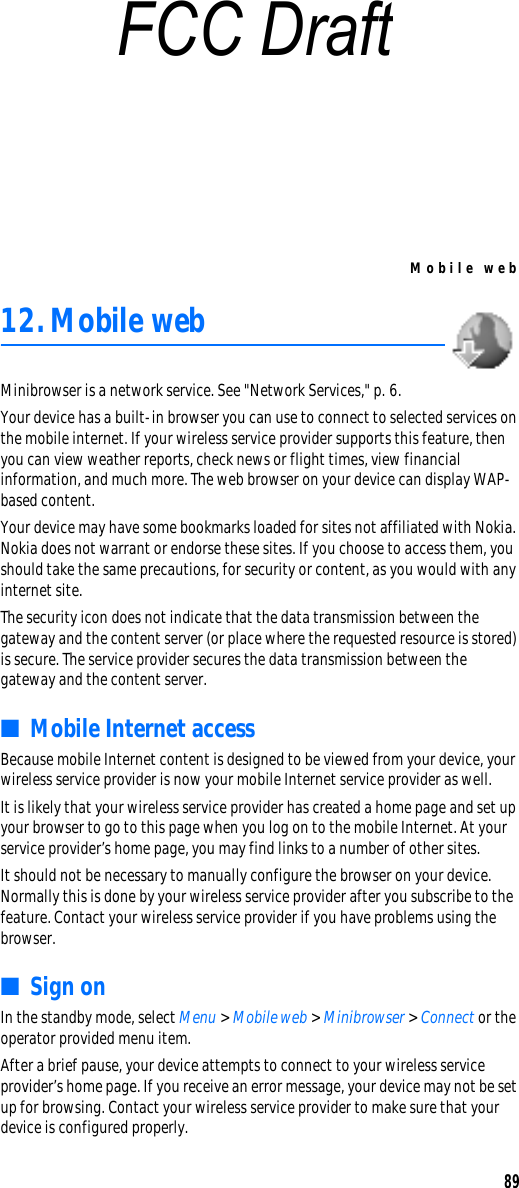 Mobile web8912.Mobile web Minibrowser is a network service. See &quot;Network Services,&quot; p. 6.Your device has a built-in browser you can use to connect to selected services on the mobile internet. If your wireless service provider supports this feature, then you can view weather reports, check news or flight times, view financial information, and much more. The web browser on your device can display WAP-based content.Your device may have some bookmarks loaded for sites not affiliated with Nokia. Nokia does not warrant or endorse these sites. If you choose to access them, you should take the same precautions, for security or content, as you would with any internet site.The security icon does not indicate that the data transmission between the gateway and the content server (or place where the requested resource is stored) is secure. The service provider secures the data transmission between the gateway and the content server.■Mobile Internet accessBecause mobile Internet content is designed to be viewed from your device, your wireless service provider is now your mobile Internet service provider as well.It is likely that your wireless service provider has created a home page and set up your browser to go to this page when you log on to the mobile Internet. At your service provider’s home page, you may find links to a number of other sites.It should not be necessary to manually configure the browser on your device. Normally this is done by your wireless service provider after you subscribe to the feature. Contact your wireless service provider if you have problems using the browser.■Sign onIn the standby mode, select Menu &gt; Mobile web &gt; Minibrowser &gt; Connect or the operator provided menu item.After a brief pause, your device attempts to connect to your wireless service provider’s home page. If you receive an error message, your device may not be set up for browsing. Contact your wireless service provider to make sure that your device is configured properly.FCC Draft