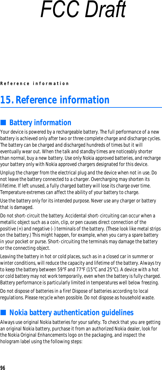 Reference information9615.Reference information■Battery informationYour device is powered by a rechargeable battery. The full performance of a new battery is achieved only after two or three complete charge and discharge cycles. The battery can be charged and discharged hundreds of times but it will eventually wear out. When the talk and standby times are noticeably shorter than normal, buy a new battery. Use only Nokia approved batteries, and recharge your battery only with Nokia approved chargers designated for this device.Unplug the charger from the electrical plug and the device when not in use. Do not leave the battery connected to a charger. Overcharging may shorten its lifetime. If left unused, a fully charged battery will lose its charge over time. Temperature extremes can affect the ability of your battery to charge.Use the battery only for its intended purpose. Never use any charger or battery that is damaged.Do not short-circuit the battery. Accidental short-circuiting can occur when a metallic object such as a coin, clip, or pen causes direct connection of the positive (+) and negative (-) terminals of the battery. (These look like metal strips on the battery.) This might happen, for example, when you carry a spare battery in your pocket or purse. Short-circuiting the terminals may damage the battery or the connecting object.Leaving the battery in hot or cold places, such as in a closed car in summer or winter conditions, will reduce the capacity and lifetime of the battery. Always try to keep the battery between 59°F and 77°F (15°C and 25°C). A device with a hot or cold battery may not work temporarily, even when the battery is fully charged. Battery performance is particularly limited in temperatures well below freezing.Do not dispose of batteries in a fire! Dispose of batteries according to local regulations. Please recycle when possible. Do not dispose as household waste.■Nokia battery authentication guidelinesAlways use original Nokia batteries for your safety. To check that you are getting an original Nokia battery, purchase it from an authorized Nokia dealer, look for the Nokia Original Enhancements logo on the packaging, and inspect the hologram label using the following steps:FCC Draft