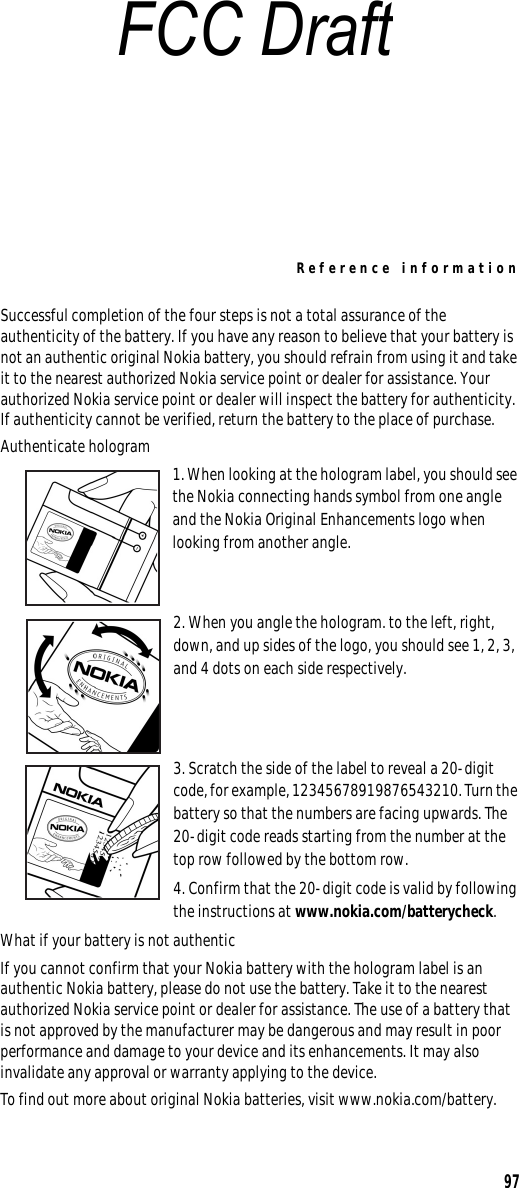 Reference information97Successful completion of the four steps is not a total assurance of the authenticity of the battery. If you have any reason to believe that your battery is not an authentic original Nokia battery, you should refrain from using it and take it to the nearest authorized Nokia service point or dealer for assistance. Your authorized Nokia service point or dealer will inspect the battery for authenticity. If authenticity cannot be verified, return the battery to the place of purchase. Authenticate hologram1. When looking at the hologram label, you should see the Nokia connecting hands symbol from one angle and the Nokia Original Enhancements logo when looking from another angle.2. When you angle the hologram. to the left, right, down, and up sides of the logo, you should see 1, 2, 3, and 4 dots on each side respectively.3. Scratch the side of the label to reveal a 20-digit code, for example, 12345678919876543210. Turn the battery so that the numbers are facing upwards. The 20-digit code reads starting from the number at the top row followed by the bottom row.4. Confirm that the 20-digit code is valid by following the instructions at www.nokia.com/batterycheck.What if your battery is not authenticIf you cannot confirm that your Nokia battery with the hologram label is an authentic Nokia battery, please do not use the battery. Take it to the nearest authorized Nokia service point or dealer for assistance. The use of a battery that is not approved by the manufacturer may be dangerous and may result in poor performance and damage to your device and its enhancements. It may also invalidate any approval or warranty applying to the device.To find out more about original Nokia batteries, visit www.nokia.com/battery.FCC Draft