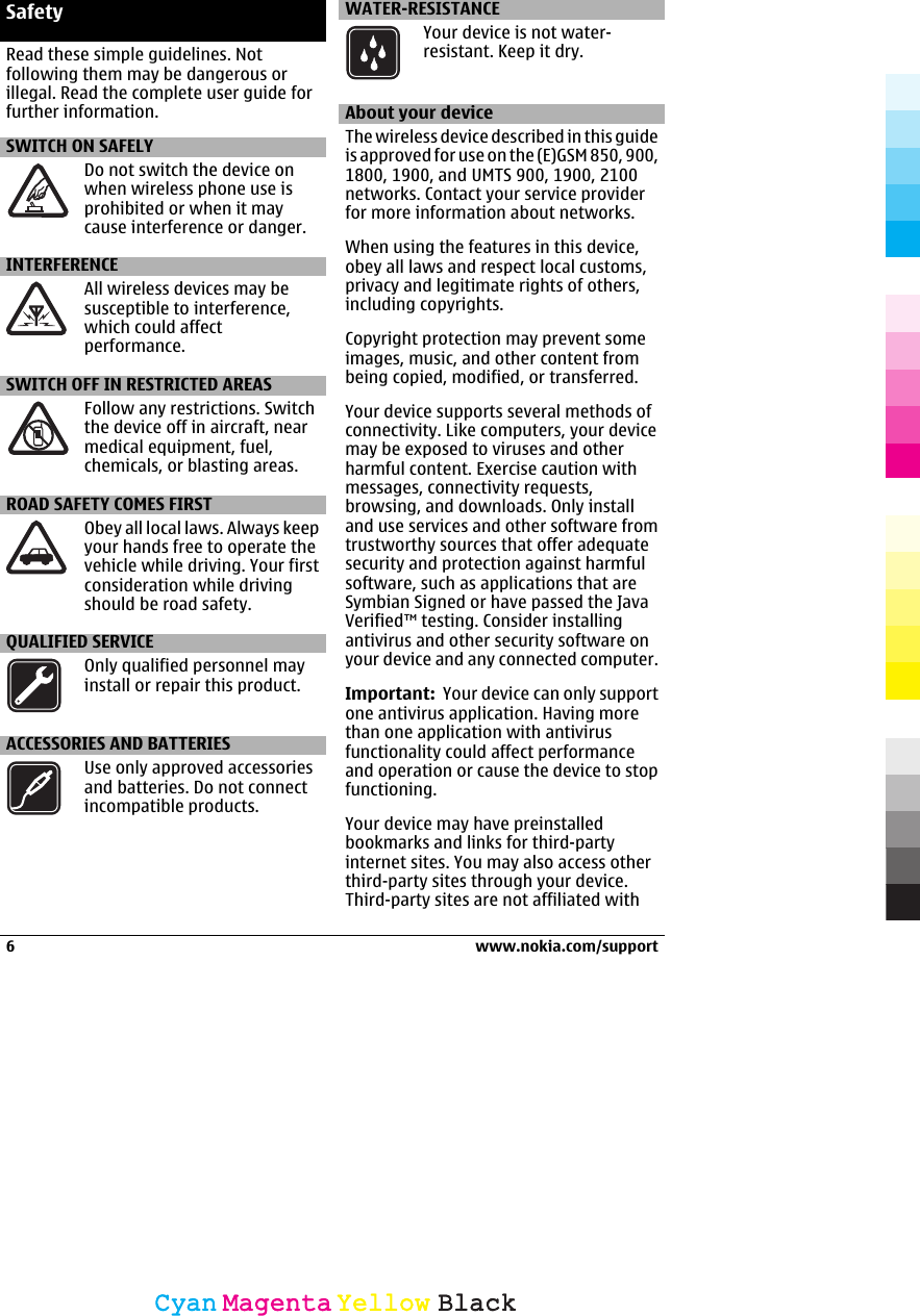 SafetyRead these simple guidelines. Notfollowing them may be dangerous orillegal. Read the complete user guide forfurther information.SWITCH ON SAFELYDo not switch the device onwhen wireless phone use isprohibited or when it maycause interference or danger.INTERFERENCEAll wireless devices may besusceptible to interference,which could affectperformance.SWITCH OFF IN RESTRICTED AREASFollow any restrictions. Switchthe device off in aircraft, nearmedical equipment, fuel,chemicals, or blasting areas.ROAD SAFETY COMES FIRSTObey all local laws. Always keepyour hands free to operate thevehicle while driving. Your firstconsideration while drivingshould be road safety.QUALIFIED SERVICEOnly qualified personnel mayinstall or repair this product.ACCESSORIES AND BATTERIESUse only approved accessoriesand batteries. Do not connectincompatible products.WATER-RESISTANCEYour device is not water-resistant. Keep it dry.About your deviceThe wireless device described in this guideis approved for use on the (E)GSM 850, 900,1800, 1900, and UMTS 900, 1900, 2100networks. Contact your service providerfor more information about networks.When using the features in this device,obey all laws and respect local customs,privacy and legitimate rights of others,including copyrights.Copyright protection may prevent someimages, music, and other content frombeing copied, modified, or transferred.Your device supports several methods ofconnectivity. Like computers, your devicemay be exposed to viruses and otherharmful content. Exercise caution withmessages, connectivity requests,browsing, and downloads. Only installand use services and other software fromtrustworthy sources that offer adequatesecurity and protection against harmfulsoftware, such as applications that areSymbian Signed or have passed the JavaVerified™ testing. Consider installingantivirus and other security software onyour device and any connected computer.Important:  Your device can only supportone antivirus application. Having morethan one application with antivirusfunctionality could affect performanceand operation or cause the device to stopfunctioning.Your device may have preinstalledbookmarks and links for third-partyinternet sites. You may also access otherthird-party sites through your device.Third-party sites are not affiliated with6 www.nokia.com/supportCyanCyanMagentaMagentaYellowYellowBlackBlack