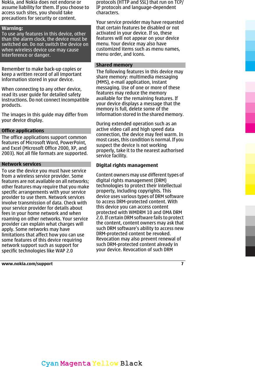 Nokia, and Nokia does not endorse orassume liability for them. If you choose toaccess such sites, you should takeprecautions for security or content.Warning:To use any features in this device, otherthan the alarm clock, the device must beswitched on. Do not switch the device onwhen wireless device use may causeinterference or danger.Remember to make back-up copies orkeep a written record of all importantinformation stored in your device.When connecting to any other device,read its user guide for detailed safetyinstructions. Do not connect incompatibleproducts.The images in this guide may differ fromyour device display.Office applicationsThe office applications support commonfeatures of Microsoft Word, PowerPoint,and Excel (Microsoft Office 2000, XP, and2003). Not all file formats are supported.Network servicesTo use the device you must have servicefrom a wireless service provider. Somefeatures are not available on all networks;other features may require that you makespecific arrangements with your serviceprovider to use them. Network servicesinvolve transmission of data. Check withyour service provider for details aboutfees in your home network and whenroaming on other networks. Your serviceprovider can explain what charges willapply. Some networks may havelimitations that affect how you can usesome features of this device requiringnetwork support such as support forspecific technologies like WAP 2.0protocols (HTTP and SSL) that run on TCP/IP protocols and language-dependentcharacters.Your service provider may have requestedthat certain features be disabled or notactivated in your device. If so, thesefeatures will not appear on your devicemenu. Your device may also havecustomized items such as menu names,menu order, and icons.Shared memoryThe following features in this device mayshare memory: multimedia messaging(MMS), e-mail application, instantmessaging. Use of one or more of thesefeatures may reduce the memoryavailable for the remaining features. Ifyour device displays a message that thememory is full, delete some of theinformation stored in the shared memory.During extended operation such as anactive video call and high speed dataconnection, the device may feel warm. Inmost cases, this condition is normal. If yoususpect the device is not workingproperly, take it to the nearest authorisedservice facility.Digital rights managementContent owners may use different types ofdigital rights management (DRM)technologies to protect their intellectualproperty, including copyrights. Thisdevice uses various types of DRM softwareto access DRM-protected content. Withthis device you can access contentprotected with WMDRM 10 and OMA DRM2.0. If certain DRM software fails to protectthe content, content owners may ask thatsuch DRM software&apos;s ability to access newDRM-protected content be revoked.Revocation may also prevent renewal ofsuch DRM-protected content already inyour device. Revocation of such DRMwww.nokia.com/support 7CyanCyanMagentaMagentaYellowYellowBlackBlack