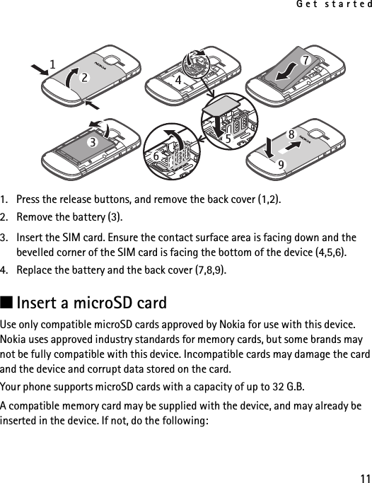 Get started111. Press the release buttons, and remove the back cover (1,2).2. Remove the battery (3).3. Insert the SIM card. Ensure the contact surface area is facing down and the bevelled corner of the SIM card is facing the bottom of the device (4,5,6).4. Replace the battery and the back cover (7,8,9).■Insert a microSD cardUse only compatible microSD cards approved by Nokia for use with this device. Nokia uses approved industry standards for memory cards, but some brands may not be fully compatible with this device. Incompatible cards may damage the card and the device and corrupt data stored on the card. Your phone supports microSD cards with a capacity of up to 32 G.B.A compatible memory card may be supplied with the device, and may already be inserted in the device. If not, do the following: