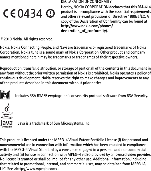 DECLARATION OF CONFORMITYHereby, NOKIA CORPORATION declares that this RM-614 product is in compliance with the essential requirements and other relevant provisions of Directive 1999/5/EC. A copy of the Declaration of Conformity can be found at http://www.nokia.com/phones/declaration_of_conformity/. © 2010 Nokia. All rights reserved.Nokia, Nokia Connecting People, and Navi are trademarks or registered trademarks of Nokia Corporation. Nokia tune is a sound mark of Nokia Corporation. Other product and company names mentioned herein may be trademarks or tradenames of their respective owners.Reproduction, transfer, distribution, or storage of part or all of the contents in this document in any form without the prior written permission of Nokia is prohibited. Nokia operates a policy of continuous development. Nokia reserves the right to make changes and improvements to any of the products described in this document without prior notice.Includes RSA BSAFE cryptographic or security protocol software from RSA Security.Java is a trademark of Sun Microsystems, Inc.This product is licensed under the MPEG-4 Visual Patent Portfolio License (i) for personal and noncommercial use in connection with information which has been encoded in compliance with the MPEG-4 Visual Standard by a consumer engaged in a personal and noncommercial activity and (ii) for use in connection with MPEG-4 video provided by a licensed video provider. No license is granted or shall be implied for any other use. Additional information, including that related to promotional, internal, and commercial uses, may be obtained from MPEG LA, LLC. See &lt;http://www.mpegla.com&gt;.