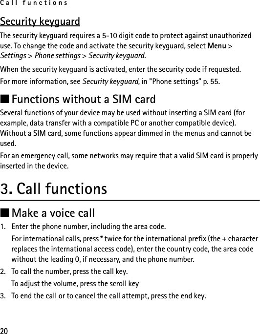 Call functions20Security keyguardThe security keyguard requires a 5-10 digit code to protect against unauthorized use. To change the code and activate the security keyguard, select Menu &gt; Settings &gt; Phone settings &gt; Security keyguard.When the security keyguard is activated, enter the security code if requested.For more information, see Security keyguard, in &quot;Phone settings” p. 55.■Functions without a SIM cardSeveral functions of your device may be used without inserting a SIM card (for example, data transfer with a compatible PC or another compatible device). Without a SIM card, some functions appear dimmed in the menus and cannot be used.For an emergency call, some networks may require that a valid SIM card is properly inserted in the device.3. Call functions■Make a voice call1. Enter the phone number, including the area code.For international calls, press * twice for the international prefix (the + character replaces the international access code), enter the country code, the area code without the leading 0, if necessary, and the phone number.2. To call the number, press the call key.To adjust the volume, press the scroll key3. To end the call or to cancel the call attempt, press the end key.