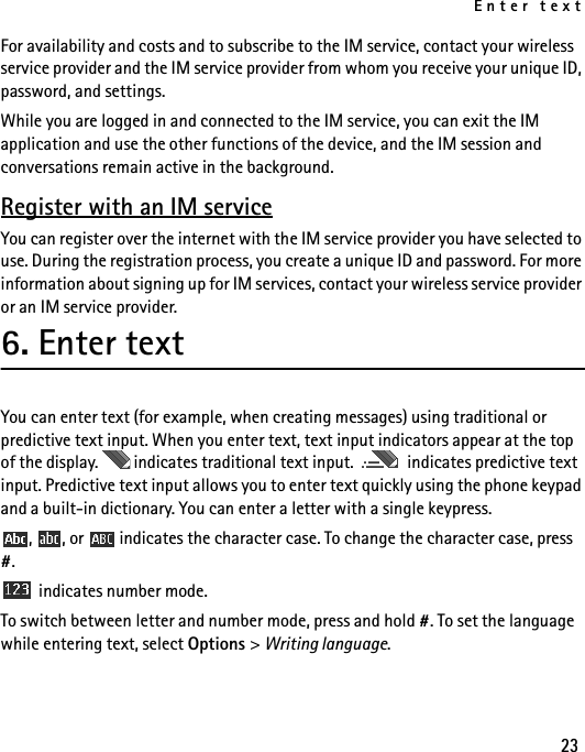Enter text23For availability and costs and to subscribe to the IM service, contact your wireless service provider and the IM service provider from whom you receive your unique ID, password, and settings.While you are logged in and connected to the IM service, you can exit the IM application and use the other functions of the device, and the IM session and conversations remain active in the background.Register with an IM serviceYou can register over the internet with the IM service provider you have selected to use. During the registration process, you create a unique ID and password. For more information about signing up for IM services, contact your wireless service provider or an IM service provider.6. Enter textYou can enter text (for example, when creating messages) using traditional or predictive text input. When you enter text, text input indicators appear at the top of the display.   indicates traditional text input.   indicates predictive text input. Predictive text input allows you to enter text quickly using the phone keypad and a built-in dictionary. You can enter a letter with a single keypress.,  , or   indicates the character case. To change the character case, press #. indicates number mode. To switch between letter and number mode, press and hold #. To set the language while entering text, select Options &gt; Writing language.