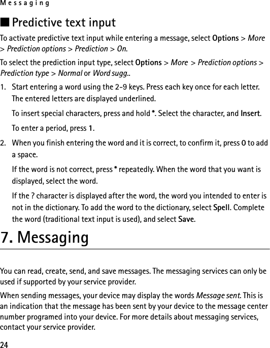 Messaging24■Predictive text inputTo activate predictive text input while entering a message, select Options &gt; More  &gt; Prediction options &gt; Prediction &gt; On.To select the prediction input type, select Options &gt; More  &gt; Prediction options &gt; Prediction type &gt; Normal or Word sugg..1. Start entering a word using the 2-9 keys. Press each key once for each letter. The entered letters are displayed underlined.To insert special characters, press and hold *. Select the character, and Insert.To enter a period, press 1.2. When you finish entering the word and it is correct, to confirm it, press 0 to add a space.If the word is not correct, press * repeatedly. When the word that you want is displayed, select the word.If the ? character is displayed after the word, the word you intended to enter is not in the dictionary. To add the word to the dictionary, select Spell. Complete the word (traditional text input is used), and select Save.7. MessagingYou can read, create, send, and save messages. The messaging services can only be used if supported by your service provider.When sending messages, your device may display the words Message sent. This is an indication that the message has been sent by your device to the message center number programed into your device. For more details about messaging services, contact your service provider.