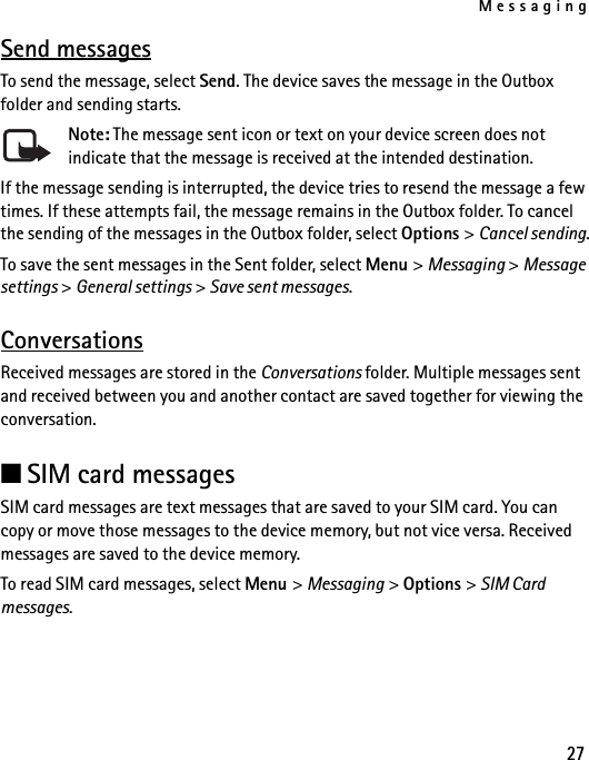 Messaging27Send messagesTo send the message, select Send. The device saves the message in the Outbox folder and sending starts. Note: The message sent icon or text on your device screen does not indicate that the message is received at the intended destination.If the message sending is interrupted, the device tries to resend the message a few times. If these attempts fail, the message remains in the Outbox folder. To cancel the sending of the messages in the Outbox folder, select Options &gt; Cancel sending.To save the sent messages in the Sent folder, select Menu &gt; Messaging &gt; Message settings &gt; General settings &gt; Save sent messages.ConversationsReceived messages are stored in the Conversations folder. Multiple messages sent and received between you and another contact are saved together for viewing the conversation.■SIM card messagesSIM card messages are text messages that are saved to your SIM card. You can copy or move those messages to the device memory, but not vice versa. Received messages are saved to the device memory.To read SIM card messages, select Menu &gt; Messaging &gt; Options &gt; SIM Card messages.