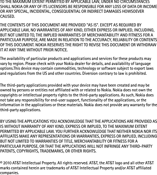 TO THE MAXIMUM EXTENT PERMITTED BY APPLICABLE LAW, UNDER NO CIRCUMSTANCES SHALL NOKIA OR ANY OF ITS LICENSORS BE RESPONSIBLE FOR ANY LOSS OF DATA OR INCOME OR ANY SPECIAL, INCIDENTAL, CONSEQUENTIAL OR INDIRECT DAMAGES HOWSOEVER CAUSED.THE CONTENTS OF THIS DOCUMENT ARE PROVIDED &quot;AS IS&quot;. EXCEPT AS REQUIRED BY APPLICABLE LAW, NO WARRANTIES OF ANY KIND, EITHER EXPRESS OR IMPLIED, INCLUDING, BUT NOT LIMITED TO, THE IMPLIED WARRANTIES OF MERCHANTABILITY AND FITNESS FOR A PARTICULAR PURPOSE, ARE MADE IN RELATION TO THE ACCURACY, RELIABILITY OR CONTENTS OF THIS DOCUMENT. NOKIA RESERVES THE RIGHT TO REVISE THIS DOCUMENT OR WITHDRAW IT AT ANY TIME WITHOUT PRIOR NOTICE.The availability of particular products and applications and services for these products may vary by region. Please check with your Nokia dealer for details, and availability of language options.This device may contain commodities, technology or software subject to export laws and regulations from the US and other countries. Diversion contrary to law is prohibited.The third-party applications provided with your device may have been created and may be owned by persons or entities not affiliated with or related to Nokia. Nokia does not own the copyrights or intellectual property rights to the third-party applications. As such, Nokia does not take any responsibility for end-user support, functionality of the applications, or the information in the applications or these materials. Nokia does not provide any warranty for the third-party applications.BY USING THE APPLICATIONS YOU ACKNOWLEDGE THAT THE APPLICATIONS ARE PROVIDED AS IS WITHOUT WARRANTY OF ANY KIND, EXPRESS OR IMPLIED, TO THE MAXIMUM EXTENT PERMITTED BY APPLICABLE LAW. YOU FURTHER ACKNOWLEDGE THAT NEITHER NOKIA NOR ITS AFFILIATES MAKE ANY REPRESENTATIONS OR WARRANTIES, EXPRESS OR IMPLIED, INCLUDING BUT NOT LIMITED TO WARRANTIES OF TITLE, MERCHANTABILITY OR FITNESS FOR A PARTICULAR PURPOSE, OR THAT THE APPLICATIONS WILL NOT INFRINGE ANY THIRD-PARTY PATENTS, COPYRIGHTS, TRADEMARKS, OR OTHER RIGHTS. © 2010 AT&amp;T Intellectual Property. All rights reserved. AT&amp;T, the AT&amp;T logo and all other AT&amp;T marks contained herein are trademarks of AT&amp;T Intellectual Property and/or AT&amp;T affiliated companies. 