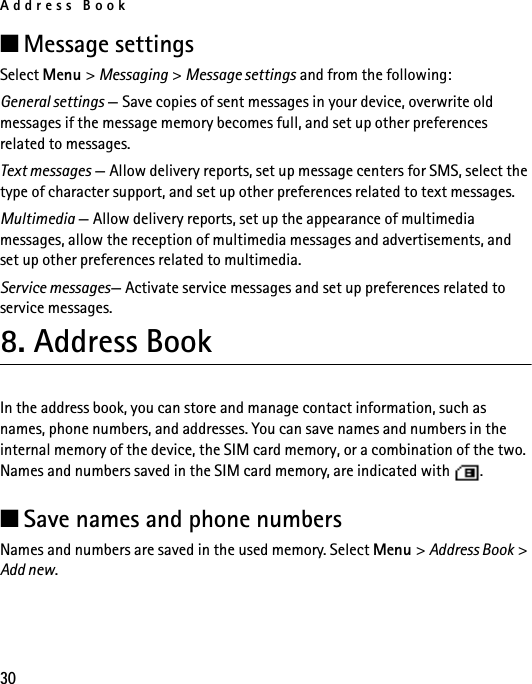 Address Book30■Message settingsSelect Menu &gt; Messaging &gt; Message settings and from the following:General settings — Save copies of sent messages in your device, overwrite old messages if the message memory becomes full, and set up other preferences related to messages.Text messages — Allow delivery reports, set up message centers for SMS, select the type of character support, and set up other preferences related to text messages.Multimedia — Allow delivery reports, set up the appearance of multimedia messages, allow the reception of multimedia messages and advertisements, and set up other preferences related to multimedia.Service messages— Activate service messages and set up preferences related to service messages.8. Address BookIn the address book, you can store and manage contact information, such as names, phone numbers, and addresses. You can save names and numbers in the internal memory of the device, the SIM card memory, or a combination of the two. Names and numbers saved in the SIM card memory, are indicated with  . ■Save names and phone numbersNames and numbers are saved in the used memory. Select Menu &gt; Address Book &gt; Add new. 