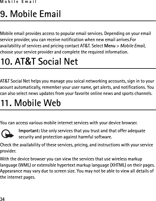 Mobile Email349. Mobile EmailMobile email provides access to popular email services. Depending on your email service provider, you can receive notification when new email arrives.For availability of services and pricing contact AT&amp;T. Select Menu &gt; Mobile Email, choose your service provider and complete the required information.10. AT&amp;T Social NetAT&amp;T Social Net helps you manage you soical networking accounts, sign in to your acount automatically, remember your user name, get alerts, and notifications. You can also select news updates from your favorite online news and sports channels. 11. M o b i le We bYou can access various mobile internet services with your device browser. Important: Use only services that you trust and that offer adequate security and protection against harmful software.Check the availability of these services, pricing, and instructions with your service provider.With the device browser you can view the services that use wireless markup language (WML) or extensible hypertext markup language (XHTML) on their pages. Appearance may vary due to screen size. You may not be able to view all details of the internet pages. 