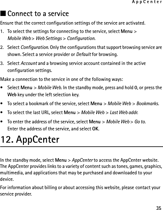 AppCenter35■Connect to a serviceEnsure that the correct configuration settings of the service are activated.1. To select the settings for connecting to the service, select Menu &gt; Mobile Web &gt; Web Settings &gt; Configuration.2. Select Configuration. Only the configurations that support browsing service are shown. Select a service provider or Default for browsing.3. Select Account and a browsing service account contained in the active configuration settings.Make a connection to the service in one of the following ways:•Select Menu &gt; Mobile Web. In the standby mode, press and hold 0, or press the Web key under the left selection key.• To select a bookmark of the service, select Menu &gt; Mobile Web &gt; Bookmarks.• To select the last URL, select Menu &gt; Mobile Web &gt; Last Web addr.• To enter the address of the service, select Menu &gt; Mobile Web &gt; Go to. Enter the address of the service, and select OK.12. AppCenterIn the standby mode, select Menu &gt; AppCenter to access the AppCenter website. The AppCenter provides links to a variety of content such as tones, games, graphics, multimedia, and applications that may be purchased and downloaded to your device.For information about billing or about accessing this website, please contact your service provider.