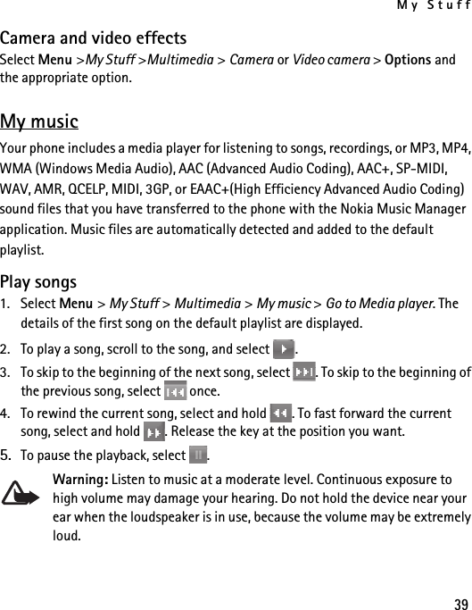 My Stuff39Camera and video effectsSelect Menu &gt;My Stuff &gt;Multimedia &gt; Camera or Video camera &gt; Options and the appropriate option.My musicYour phone includes a media player for listening to songs, recordings, or MP3, MP4, WMA (Windows Media Audio), AAC (Advanced Audio Coding), AAC+, SP-MIDI, WAV, AMR, QCELP, MIDI, 3GP, or EAAC+(High Efficiency Advanced Audio Coding) sound files that you have transferred to the phone with the Nokia Music Manager application. Music files are automatically detected and added to the default playlist.Play songs1. Select Menu &gt; My Stuff &gt; Multimedia &gt; My music &gt; Go to Media player. The details of the first song on the default playlist are displayed.2. To play a song, scroll to the song, and select  .3. To skip to the beginning of the next song, select  . To skip to the beginning of the previous song, select   once.4. To rewind the current song, select and hold  . To fast forward the current song, select and hold  . Release the key at the position you want.5. To pause the playback, select  .Warning: Listen to music at a moderate level. Continuous exposure to high volume may damage your hearing. Do not hold the device near your ear when the loudspeaker is in use, because the volume may be extremely loud.