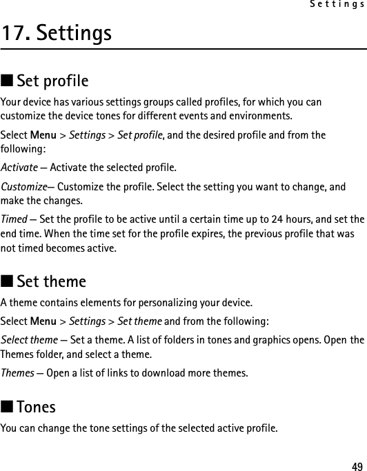 Settings4917. Settings■Set profileYour device has various settings groups called profiles, for which you can customize the device tones for different events and environments.Select Menu &gt; Settings &gt; Set profile, and the desired profile and from the following:Activate — Activate the selected profile.Customize— Customize the profile. Select the setting you want to change, and make the changes. Timed — Set the profile to be active until a certain time up to 24 hours, and set the end time. When the time set for the profile expires, the previous profile that was not timed becomes active.■Set themeA theme contains elements for personalizing your device.Select Menu &gt; Settings &gt; Set theme and from the following:Select theme — Set a theme. A list of folders in tones and graphics opens. Open the Themes folder, and select a theme.Themes — Open a list of links to download more themes.■TonesYou can change the tone settings of the selected active profile.