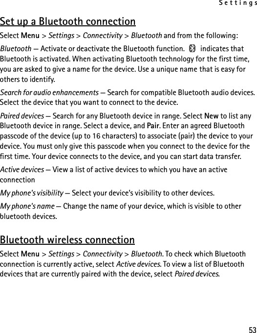 Settings53Set up a Bluetooth connectionSelect Menu &gt; Settings &gt; Connectivity &gt; Bluetooth and from the following:Bluetooth — Activate or deactivate the Bluetooth function.   indicates that Bluetooth is activated. When activating Bluetooth technology for the first time, you are asked to give a name for the device. Use a unique name that is easy for others to identify.Search for audio enhancements — Search for compatible Bluetooth audio devices. Select the device that you want to connect to the device.Paired devices — Search for any Bluetooth device in range. Select New to list any Bluetooth device in range. Select a device, and Pair. Enter an agreed Bluetooth passcode of the device (up to 16 characters) to associate (pair) the device to your device. You must only give this passcode when you connect to the device for the first time. Your device connects to the device, and you can start data transfer.Active devices — View a list of active devices to which you have an active connectionMy phone&apos;s visibility — Select your device’s visibility to other devices.My phone&apos;s name — Change the name of your device, which is visible to other bluetooth devices.Bluetooth wireless connectionSelect Menu &gt; Settings &gt; Connectivity &gt; Bluetooth. To check which Bluetooth connection is currently active, select Active devices. To view a list of Bluetooth devices that are currently paired with the device, select Paired devices.