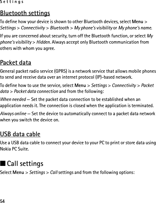 Settings54Bluetooth settingsTo define how your device is shown to other Bluetooth devices, select Menu &gt; Settings &gt; Connectivity &gt; Bluetooth &gt; My phone&apos;s visibility or My phone&apos;s name.If you are concerned about security, turn off the Bluetooth function, or select My phone&apos;s visibility &gt; Hidden. Always accept only Bluetooth communication from others with whom you agree.Packet dataGeneral packet radio service (GPRS) is a network service that allows mobile phones to send and receive data over an internet protocol (IP)-based network.To define how to use the service, select Menu &gt; Settings &gt; Connectivity &gt; Packet data &gt; Packet data connection and from the following:When needed — Set the packet data connection to be established when an application needs it. The connection is closed when the application is terminated.Always online — Set the device to automatically connect to a packet data network when you switch the device on.USB data cableUse a USB data cable to connect your device to your PC to print or store data using Nokia PC Suite.■Call settingsSelect Menu &gt; Settings &gt; Call settings and from the following options: