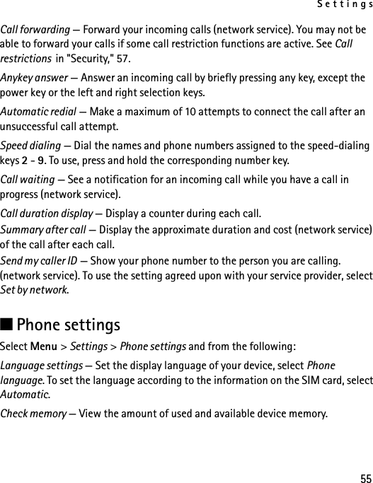 Settings55Call forwarding — Forward your incoming calls (network service). You may not be able to forward your calls if some call restriction functions are active. See Call restrictions  in &quot;Security,&quot; 57.Anykey answer — Answer an incoming call by briefly pressing any key, except the power key or the left and right selection keys.Automatic redial — Make a maximum of 10 attempts to connect the call after an unsuccessful call attempt.Speed dialing — Dial the names and phone numbers assigned to the speed-dialing keys 2 - 9. To use, press and hold the corresponding number key.Call waiting — See a notification for an incoming call while you have a call in progress (network service).Call duration display — Display a counter during each call.Summary after call — Display the approximate duration and cost (network service) of the call after each call.Send my caller ID — Show your phone number to the person you are calling. (network service). To use the setting agreed upon with your service provider, select Set by network.■Phone settingsSelect Menu &gt; Settings &gt; Phone settings and from the following: Language settings — Set the display language of your device, select Phone language. To set the language according to the information on the SIM card, select Automatic.Check memory — View the amount of used and available device memory.