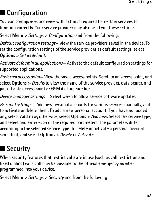 Settings57■ConfigurationYou can configure your device with settings required for certain services to function correctly. Your service provider may also send you these settings.Select Menu &gt; Settings &gt; Configuration and from the following:Default configuration settings— View the service providers saved in the device. To set the configuration settings of the service provider as default settings, select Options &gt; Set as default. Activate default in all applications— Activate the default configuration settings for supported applications.Preferred access point— View the saved access points. Scroll to an access point, and select Options &gt; Details to view the name of the service provider, data bearer, and packet data access point or GSM dial-up number.Device manager settings — Select when to allow service software updatesPersonal settings — Add new personal accounts for various services manually, and to activate or delete them. To add a new personal account if you have not added any, select Add new; otherwise, select Options &gt; Add new. Select the service type, and select and enter each of the required parameters. The parameters differ according to the selected service type. To delete or activate a personal account, scroll to it, and select Options &gt; Delete or Activate.■SecurityWhen security features that restrict calls are in use (such as call restriction and fixed dialing) calls still may be possible to the official emergency number programmed into your device.Select Menu &gt; Settings &gt; Security and from the following: