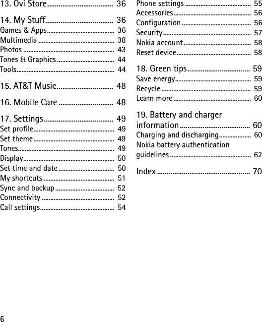 613. Ovi Store................................... 3614. My Stuff.................................... 36Games &amp; Apps........................................ 36Multimedia ............................................. 38Photos ...................................................... 43Tones &amp; Graphics .................................. 44Tools.......................................................... 4415. AT&amp;T Music.............................. 4816. Mobile Care ............................. 4817. Settings..................................... 49Set profile................................................ 49Set theme................................................ 49Tones......................................................... 49Display...................................................... 50Set time and date ................................. 50My shortcuts .......................................... 51Sync and backup ...................................  52Connectivity ...........................................  52Call settings............................................ 54Phone settings ....................................... 55Accessories.............................................. 56Configuration ......................................... 56Security.................................................... 57Nokia account........................................ 58Reset device............................................ 5818. Green tips................................. 59Save energy............................................. 59Recycle..................................................... 59Learn more.............................................. 6019. Battery and charger information ..................................... 60Charging and discharging................... 60Nokia battery authentication guidelines ................................................ 62Index ................................................. 70
