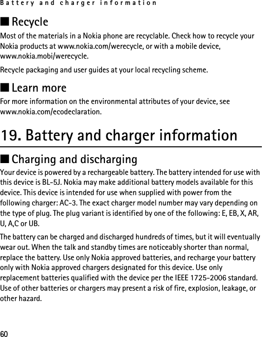 Battery and charger information60■RecycleMost of the materials in a Nokia phone are recyclable. Check how to recycle your Nokia products at www.nokia.com/werecycle, or with a mobile device, www.nokia.mobi/werecycle.Recycle packaging and user guides at your local recycling scheme.■Learn moreFor more information on the environmental attributes of your device, see www.nokia.com/ecodeclaration.19. Battery and charger information■Charging and dischargingYour device is powered by a rechargeable battery. The battery intended for use with this device is BL-5J. Nokia may make additional battery models available for this device. This device is intended for use when supplied with power from the following charger: AC-3. The exact charger model number may vary depending on the type of plug. The plug variant is identified by one of the following: E, EB, X, AR, U, A,C or UB. The battery can be charged and discharged hundreds of times, but it will eventually wear out. When the talk and standby times are noticeably shorter than normal, replace the battery. Use only Nokia approved batteries, and recharge your battery only with Nokia approved chargers designated for this device. Use only replacement batteries qualified with the device per the IEEE 1725-2006 standard. Use of other batteries or chargers may present a risk of fire, explosion, leakage, or other hazard.