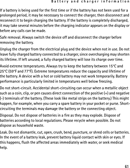 Battery and charger information61If a battery is being used for the first time or if the battery has not been used for a prolonged period, it may be necessary to connect the charger, then disconnect and reconnect it to begin charging the battery. If the battery is completely discharged, it may take several minutes before the charging indicator appears on the display or before any calls can be made.Safe removal. Always switch the device off and disconnect the charger before removing the battery.Unplug the charger from the electrical plug and the device when not in use. Do not leave fully charged battery connected to a charger, since overcharging may shorten its lifetime. If left unused, a fully charged battery will lose its charge over time.Avoid extreme temperatures. Always try to keep the battery between 15°C and 25°C (59°F and 77°F). Extreme temperatures reduce the capacity and lifetime of the battery. A device with a hot or cold battery may not work temporarily. Battery performance is particularly limited in temperatures well below freezing.Do not short-circuit. Accidental short-circuiting can occur when a metallic object such as a coin, clip, or pen causes direct connection of the positive (+) and negative (-) terminals of the battery. (These look like metal strips on the battery.) This might happen, for example, when you carry a spare battery in your pocket or purse. Short-circuiting the terminals may damage the battery or the connecting object.Disposal. Do not dispose of batteries in a fire as they may explode. Dispose of batteries according to local regulations. Please recycle when possible. Do not dispose as household waste.Leak. Do not dismantle, cut, open, crush, bend, puncture, or shred cells or batteries. In the event of a battery leak, prevent battery liquid contact with skin or eyes. If this happens, flush the affected areas immediately with water, or seek medical help.
