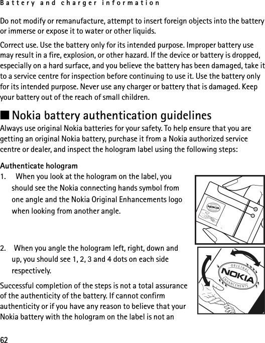 Battery and charger information62Do not modify or remanufacture, attempt to insert foreign objects into the battery or immerse or expose it to water or other liquids.Correct use. Use the battery only for its intended purpose. Improper battery use may result in a fire, explosion, or other hazard. If the device or battery is dropped, especially on a hard surface, and you believe the battery has been damaged, take it to a service centre for inspection before continuing to use it. Use the battery only for its intended purpose. Never use any charger or battery that is damaged. Keep your battery out of the reach of small children.■Nokia battery authentication guidelinesAlways use original Nokia batteries for your safety. To help ensure that you are getting an original Nokia battery, purchase it from a Nokia authorized service centre or dealer, and inspect the hologram label using the following steps:Authenticate hologram1.   When you look at the hologram on the label, you should see the Nokia connecting hands symbol from one angle and the Nokia Original Enhancements logo when looking from another angle.2. When you angle the hologram left, right, down and up, you should see 1, 2, 3 and 4 dots on each side respectively.Successful completion of the steps is not a total assurance of the authenticity of the battery. If cannot confirm authenticity or if you have any reason to believe that your Nokia battery with the hologram on the label is not an 