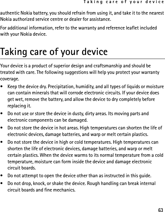 Taking care of your device63authentic Nokia battery, you should refrain from using it, and take it to the nearest Nokia authorized service centre or dealer for assistance.For additional information, refer to the warranty and reference leaflet included with your Nokia device. Taking care of your deviceYour device is a product of superior design and craftsmanship and should be treated with care. The following suggestions will help you protect your warranty coverage.• Keep the device dry. Precipitation, humidity, and all types of liquids or moisture can contain minerals that will corrode electronic circuits. If your device does get wet, remove the battery, and allow the device to dry completely before replacing it.• Do not use or store the device in dusty, dirty areas. Its moving parts and electronic components can be damaged.• Do not store the device in hot areas. High temperatures can shorten the life of electronic devices, damage batteries, and warp or melt certain plastics.• Do not store the device in high or cold temperatures. High temperatures can shorten the life of electronic devices, damage batteries, and warp or melt certain plastics. When the device warms to its normal temperature from a cold temperature, moisture can form inside the device and damage electronic circuit boards.• Do not attempt to open the device other than as instructed in this guide.• Do not drop, knock, or shake the device. Rough handling can break internal circuit boards and fine mechanics.