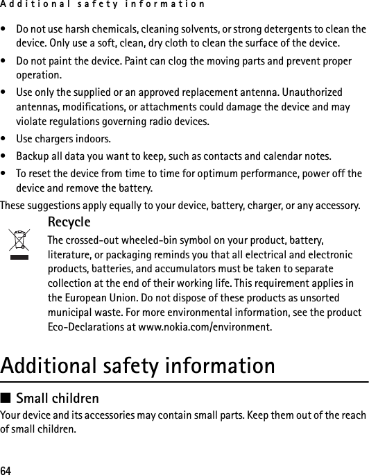 Additional safety information64• Do not use harsh chemicals, cleaning solvents, or strong detergents to clean the device. Only use a soft, clean, dry cloth to clean the surface of the device.• Do not paint the device. Paint can clog the moving parts and prevent proper operation.• Use only the supplied or an approved replacement antenna. Unauthorized antennas, modifications, or attachments could damage the device and may violate regulations governing radio devices.• Use chargers indoors.• Backup all data you want to keep, such as contacts and calendar notes.• To reset the device from time to time for optimum performance, power off the device and remove the battery.These suggestions apply equally to your device, battery, charger, or any accessory. RecycleThe crossed-out wheeled-bin symbol on your product, battery, literature, or packaging reminds you that all electrical and electronic products, batteries, and accumulators must be taken to separate collection at the end of their working life. This requirement applies in the European Union. Do not dispose of these products as unsorted municipal waste. For more environmental information, see the product Eco-Declarations at www.nokia.com/environment.Additional safety information■Small childrenYour device and its accessories may contain small parts. Keep them out of the reach of small children.