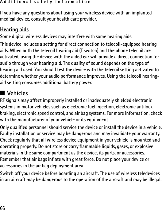 Additional safety information66If you have any questions about using your wireless device with an implanted medical device, consult your health care provider.Hearing aidsSome digital wireless devices may interfere with some hearing aids.This device includes a setting for direct connection to telecoil-equipped hearing aids. When both the telecoil hearing aid (T switch) and the phone telecoil are activated, using the device with the aided ear will provide a direct connection for audio through your hearing aid. The quality of sound depends on the type of hearing aid used. You should test the device with the telecoil setting activated to determine whether your audio performance improves. Using the telecoil hearing-aid setting consumes additional battery power.■VehiclesRF signals may affect improperly installed or inadequately shielded electronic systems in motor vehicles such as electronic fuel injection, electronic antilock braking, electronic speed control, and air bag systems. For more information, check with the manufacturer of your vehicle or its equipment.Only qualified personnel should service the device or install the device in a vehicle. Faulty installation or service may be dangerous and may invalidate your warranty. Check regularly that all wireless device equipment in your vehicle is mounted and operating properly. Do not store or carry flammable liquids, gases, or explosive materials in the same compartment as the device, its parts, or accessories. Remember that air bags inflate with great force. Do not place your device or accessories in the air bag deployment area. Switch off your device before boarding an aircraft. The use of wireless teledevices in an aircraft may be dangerous to the operation of the aircraft and may be illegal.