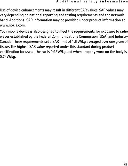 Additional safety information69Use of device enhancements may result in different SAR values. SAR values may vary depending on national reporting and testing requirements and the network band. Additional SAR information may be provided under product information at www.nokia.com.Your mobile device is also designed to meet the requirements for exposure to radio waves established by the Federal Communications Commission (USA) and Industry Canada. These requirements set a SAR limit of 1.6 W/kg averaged over one gram of tissue. The highest SAR value reported under this standard during product certification for use at the ear is 0.95W/kg and when properly worn on the body is 0.74W/kg. 