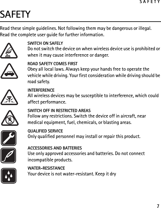 SAFETY7SAFETYRead these simple guidelines. Not following them may be dangerous or illegal. Read the complete user guide for further information.SWITCH ON SAFELYDo not switch the device on when wireless device use is prohibited or when it may cause interference or danger.ROAD SAFETY COMES FIRSTObey all local laws. Always keep your hands free to operate the vehicle while driving. Your first consideration while driving should be road safety.INTERFERENCEAll wireless devices may be susceptible to interference, which could affect performance.SWITCH OFF IN RESTRICTED AREASFollow any restrictions. Switch the device off in aircraft, near medical equipment, fuel, chemicals, or blasting areas.QUALIFIED SERVICEOnly qualified personnel may install or repair this product.ACCESSORIES AND BATTERIESUse only approved accessories and batteries. Do not connect incompatible products.WATER-RESISTANCEYour device is not water-resistant. Keep it dry