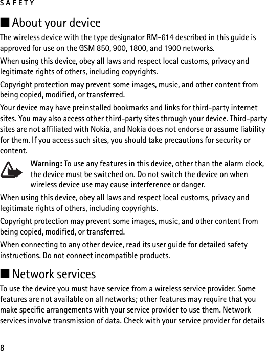 SAFETY8■About your deviceThe wireless device with the type designator RM-614 described in this guide is approved for use on the GSM 850, 900, 1800, and 1900 networks.When using this device, obey all laws and respect local customs, privacy and legitimate rights of others, including copyrights.Copyright protection may prevent some images, music, and other content from being copied, modified, or transferred. Your device may have preinstalled bookmarks and links for third-party internet sites. You may also access other third-party sites through your device. Third-party sites are not affiliated with Nokia, and Nokia does not endorse or assume liability for them. If you access such sites, you should take precautions for security or content.Warning: To use any features in this device, other than the alarm clock, the device must be switched on. Do not switch the device on when wireless device use may cause interference or danger.When using this device, obey all laws and respect local customs, privacy and legitimate rights of others, including copyrights.Copyright protection may prevent some images, music, and other content from being copied, modified, or transferred. When connecting to any other device, read its user guide for detailed safety instructions. Do not connect incompatible products.■Network servicesTo use the device you must have service from a wireless service provider. Some features are not available on all networks; other features may require that you make specific arrangements with your service provider to use them. Network services involve transmission of data. Check with your service provider for details 