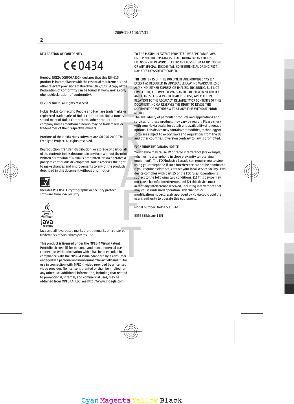 DECLARATION OF CONFORMITY0434Hereby, NOKIA CORPORATION declares that this RM-615product is in compliance with the essential requirements andother relevant provisions of Directive 1999/5/EC. A copy of theDeclaration of Conformity can be found at www.nokia.com/phones/declaration_of_conformity/.© 2009 Nokia. All rights reserved.Nokia, Nokia Connecting People and Navi are trademarks orregistered trademarks of Nokia Corporation. Nokia tune is asound mark of Nokia Corporation. Other product andcompany names mentioned herein may be trademarks ortradenames of their respective owners.Portions of the Nokia Maps software are ©1996-2009 TheFreeType Project. All rights reserved.Reproduction, transfer, distribution, or storage of part or allof the contents in this document in any form without the priorwritten permission of Nokia is prohibited. Nokia operates apolicy of continuous development. Nokia reserves the rightto make changes and improvements to any of the productsdescribed in this document without prior notice.Includes RSA BSAFE cryptographic or security protocolsoftware from RSA Security.Java and all Java-based marks are trademarks or registeredtrademarks of Sun Microsystems, Inc.This product is licensed under the MPEG-4 Visual PatentPortfolio License (i) for personal and noncommercial use inconnection with information which has been encoded incompliance with the MPEG-4 Visual Standard by a consumerengaged in a personal and noncommercial activity and (ii) foruse in connection with MPEG-4 video provided by a licensedvideo provider. No license is granted or shall be implied forany other use. Additional information, including that relatedto promotional, internal, and commercial uses, may beobtained from MPEG LA, LLC. See http://www.mpegla.com.TO THE MAXIMUM EXTENT PERMITTED BY APPLICABLE LAW,UNDER NO CIRCUMSTANCES SHALL NOKIA OR ANY OF ITSLICENSORS BE RESPONSIBLE FOR ANY LOSS OF DATA OR INCOMEOR ANY SPECIAL, INCIDENTAL, CONSEQUENTIAL OR INDIRECTDAMAGES HOWSOEVER CAUSED.THE CONTENTS OF THIS DOCUMENT ARE PROVIDED &quot;AS IS&quot;.EXCEPT AS REQUIRED BY APPLICABLE LAW, NO WARRANTIES OFANY KIND, EITHER EXPRESS OR IMPLIED, INCLUDING, BUT NOTLIMITED TO, THE IMPLIED WARRANTIES OF MERCHANTABILITYAND FITNESS FOR A PARTICULAR PURPOSE, ARE MADE INRELATION TO THE ACCURACY, RELIABILITY OR CONTENTS OF THISDOCUMENT. NOKIA RESERVES THE RIGHT TO REVISE THISDOCUMENT OR WITHDRAW IT AT ANY TIME WITHOUT PRIORNOTICE.The availability of particular products and applications andservices for these products may vary by region. Please checkwith your Nokia dealer for details and availability of languageoptions. This device may contain commodities, technology orsoftware subject to export laws and regulations from the USand other countries. Diversion contrary to law is prohibited.FCC / INDUSTRY CANADA NOTICEYour device may cause TV or radio interference (for example,when using a telephone in close proximity to receivingequipment). The FCC/Industry Canada can require you to stopusing your telephone if such interference cannot be eliminated.If you require assistance, contact your local service facility. Thisdevice complies with part 15 of the FCC rules. Operation issubject to the following two conditions: (1) This device maynot cause harmful interference, and (2) this device mustaccept any interference received, including interference thatmay cause undesired operation. Any changes ormodifications not expressly approved by Nokia could void theuser&apos;s authority to operate this equipment.Model number: Nokia 5330-1d5555555/Issue 1 EN2CyanCyanMagentaMagentaYellowYellowBlackBlack2009-11-24 10:17:31