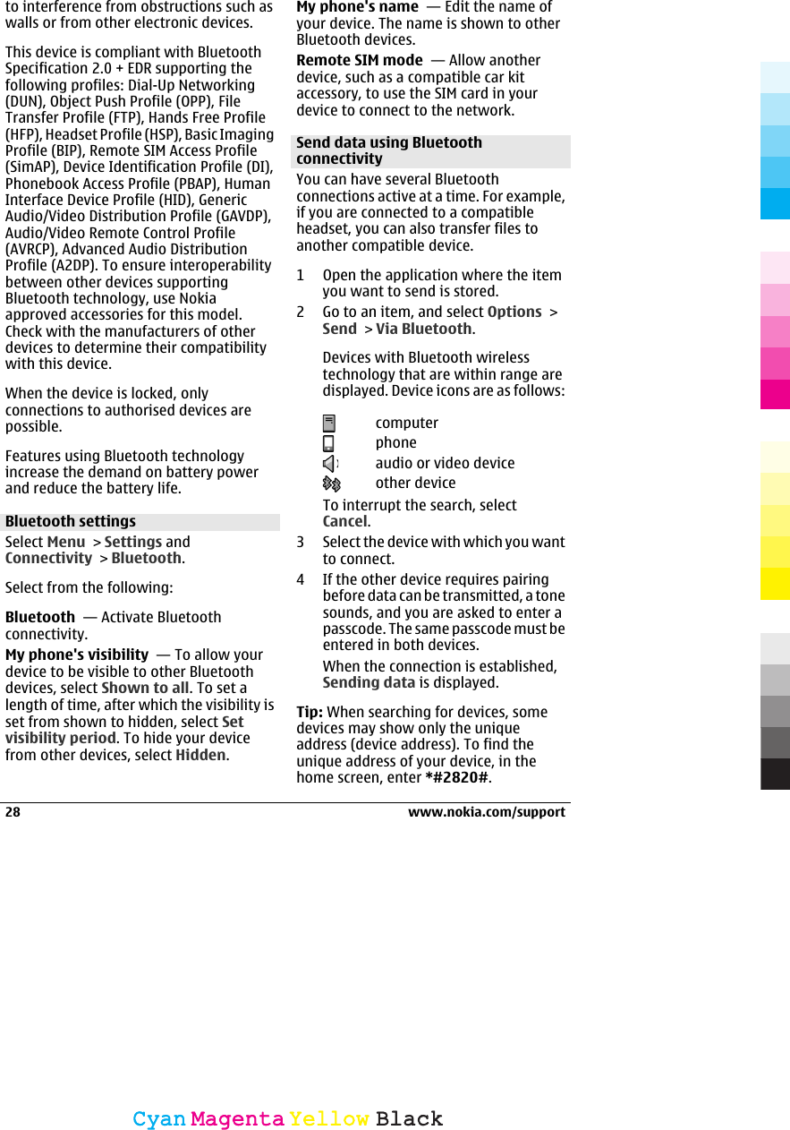 to interference from obstructions such aswalls or from other electronic devices.This device is compliant with BluetoothSpecification 2.0 + EDR supporting thefollowing profiles: Dial-Up Networking(DUN), Object Push Profile (OPP), FileTransfer Profile (FTP), Hands Free Profile(HFP), Headset Profile (HSP), Basic ImagingProfile (BIP), Remote SIM Access Profile(SimAP), Device Identification Profile (DI),Phonebook Access Profile (PBAP), HumanInterface Device Profile (HID), GenericAudio/Video Distribution Profile (GAVDP),Audio/Video Remote Control Profile(AVRCP), Advanced Audio DistributionProfile (A2DP). To ensure interoperabilitybetween other devices supportingBluetooth technology, use Nokiaapproved accessories for this model.Check with the manufacturers of otherdevices to determine their compatibilitywith this device.When the device is locked, onlyconnections to authorised devices arepossible.Features using Bluetooth technologyincrease the demand on battery powerand reduce the battery life.Bluetooth settingsSelect Menu &gt; Settings andConnectivity &gt; Bluetooth.Select from the following:Bluetooth  — Activate Bluetoothconnectivity.My phone&apos;s visibility  — To allow yourdevice to be visible to other Bluetoothdevices, select Shown to all. To set alength of time, after which the visibility isset from shown to hidden, select Setvisibility period. To hide your devicefrom other devices, select Hidden.My phone&apos;s name  — Edit the name ofyour device. The name is shown to otherBluetooth devices.Remote SIM mode  — Allow anotherdevice, such as a compatible car kitaccessory, to use the SIM card in yourdevice to connect to the network.Send data using BluetoothconnectivityYou can have several Bluetoothconnections active at a time. For example,if you are connected to a compatibleheadset, you can also transfer files toanother compatible device.1 Open the application where the itemyou want to send is stored.2 Go to an item, and select Options &gt;Send &gt; Via Bluetooth.Devices with Bluetooth wirelesstechnology that are within range aredisplayed. Device icons are as follows:computerphoneaudio or video deviceother deviceTo interrupt the search, selectCancel.3 Select the device with which you wantto connect.4 If the other device requires pairingbefore data can be transmitted, a tonesounds, and you are asked to enter apasscode. The same passcode must beentered in both devices.When the connection is established,Sending data is displayed.Tip: When searching for devices, somedevices may show only the uniqueaddress (device address). To find theunique address of your device, in thehome screen, enter *#2820#.28 www.nokia.com/supportCyanCyanMagentaMagentaYellowYellowBlackBlack