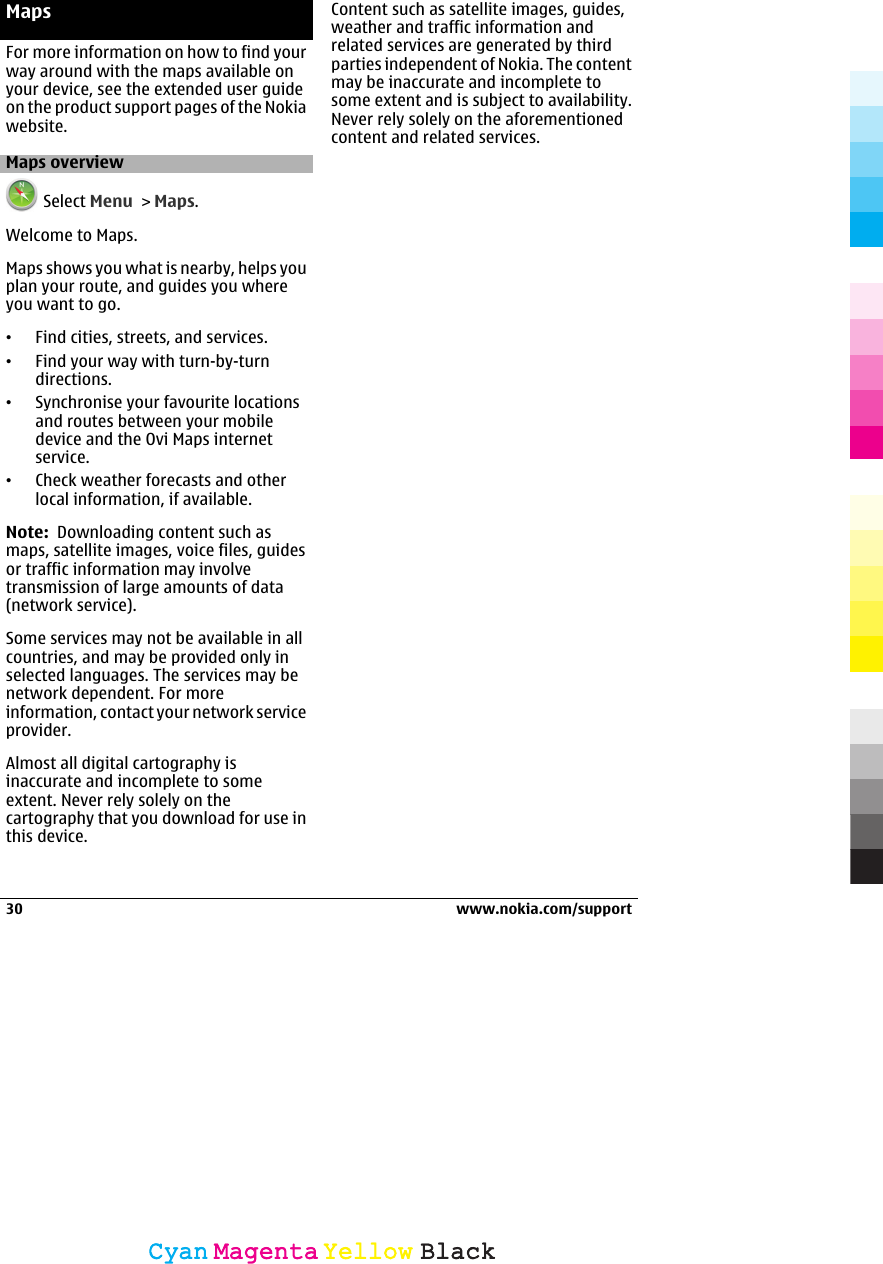 MapsFor more information on how to find yourway around with the maps available onyour device, see the extended user guideon the product support pages of the Nokiawebsite.Maps overview Select Menu &gt; Maps.Welcome to Maps.Maps shows you what is nearby, helps youplan your route, and guides you whereyou want to go.•Find cities, streets, and services.•Find your way with turn-by-turndirections.•Synchronise your favourite locationsand routes between your mobiledevice and the Ovi Maps internetservice.•Check weather forecasts and otherlocal information, if available.Note:  Downloading content such asmaps, satellite images, voice files, guidesor traffic information may involvetransmission of large amounts of data(network service).Some services may not be available in allcountries, and may be provided only inselected languages. The services may benetwork dependent. For moreinformation, contact your network serviceprovider.Almost all digital cartography isinaccurate and incomplete to someextent. Never rely solely on thecartography that you download for use inthis device.Content such as satellite images, guides,weather and traffic information andrelated services are generated by thirdparties independent of Nokia. The contentmay be inaccurate and incomplete tosome extent and is subject to availability.Never rely solely on the aforementionedcontent and related services.30 www.nokia.com/supportCyanCyanMagentaMagentaYellowYellowBlackBlack