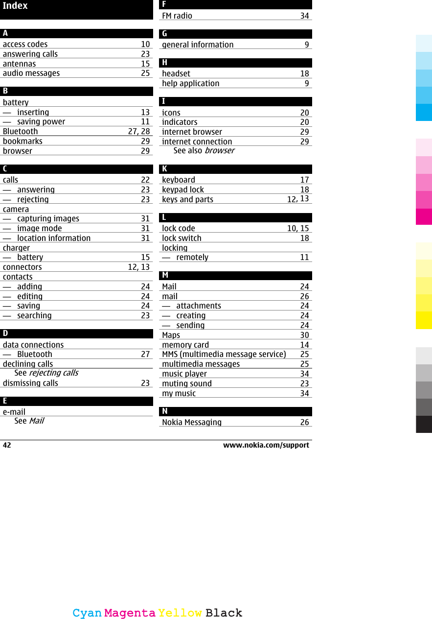 IndexAaccess codes 10answering calls 23antennas 15audio messages 25Bbattery—  inserting 13—  saving power 11Bluetooth 27, 28bookmarks 29browser 29Ccalls 22—  answering 23—  rejecting 23camera—  capturing images 31—  image mode 31—  location information 31charger—  battery 15connectors 12, 13contacts—  adding 24—  editing 24—  saving 24—  searching 23Ddata connections—  Bluetooth 27declining callsSee rejecting callsdismissing calls 23Ee-mailSee MailFFM radio 34Ggeneral information 9Hheadset 18help application 9Iicons 20indicators 20internet browser 29internet connection 29See also browserKkeyboard 17keypad lock 18keys and parts 12, 13Llock code 10, 15lock switch 18locking—  remotely 11MMail 24mail 26—  attachments 24—  creating 24—  sending 24Maps 30memory card 14MMS (multimedia message service) 25multimedia messages 25music player 34muting sound 23my music 34NNokia Messaging 2642 www.nokia.com/supportCyanCyanMagentaMagentaYellowYellowBlackBlack