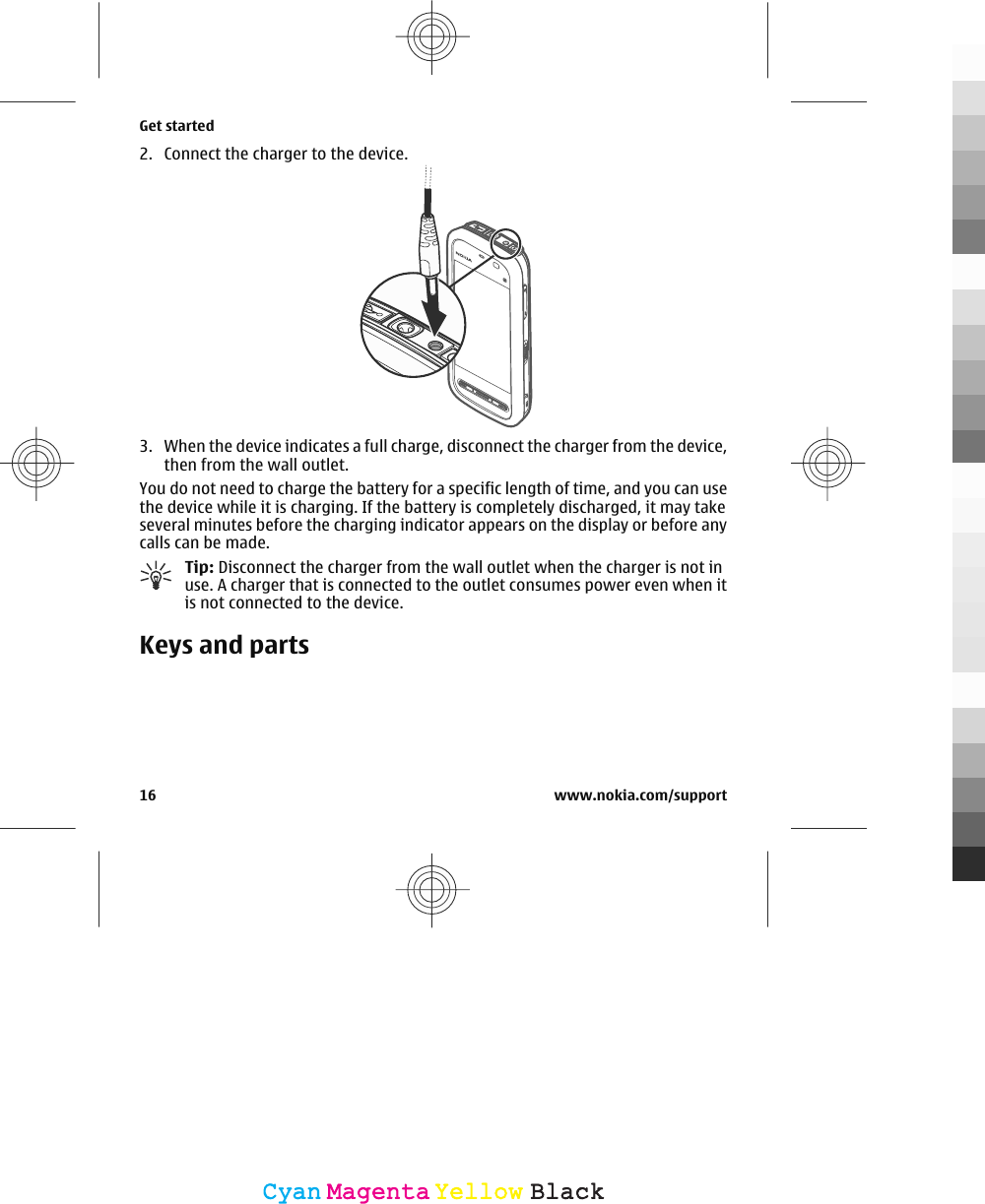 2. Connect the charger to the device.3. When the device indicates a full charge, disconnect the charger from the device,then from the wall outlet.You do not need to charge the battery for a specific length of time, and you can usethe device while it is charging. If the battery is completely discharged, it may takeseveral minutes before the charging indicator appears on the display or before anycalls can be made.Tip: Disconnect the charger from the wall outlet when the charger is not inuse. A charger that is connected to the outlet consumes power even when itis not connected to the device.Keys and partsGet started16 www.nokia.com/supportCyanCyanMagentaMagentaYellowYellowBlackBlack