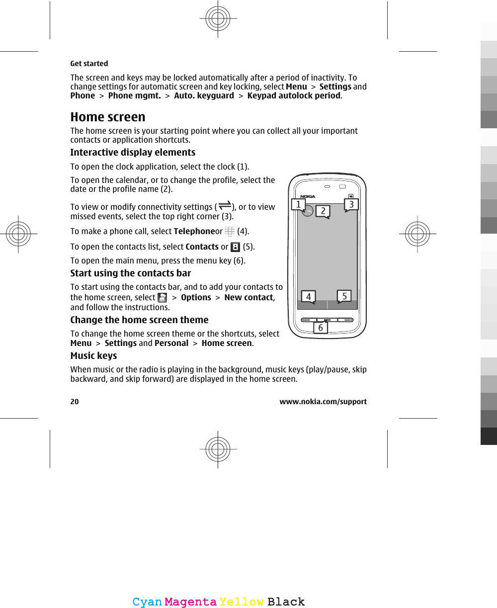 The screen and keys may be locked automatically after a period of inactivity. Tochange settings for automatic screen and key locking, select Menu &gt; Settings andPhone &gt; Phone mgmt. &gt; Auto. keyguard &gt; Keypad autolock period.Home screenThe home screen is your starting point where you can collect all your importantcontacts or application shortcuts.Interactive display elementsTo open the clock application, select the clock (1).To open the calendar, or to change the profile, select thedate or the profile name (2).To view or modify connectivity settings ( ), or to viewmissed events, select the top right corner (3).To make a phone call, select Telephoneor   (4).To open the contacts list, select Contacts or   (5).To open the main menu, press the menu key (6).Start using the contacts barTo start using the contacts bar, and to add your contacts tothe home screen, select   &gt; Options &gt; New contact,and follow the instructions.Change the home screen themeTo change the home screen theme or the shortcuts, selectMenu &gt; Settings and Personal &gt; Home screen.Music keysWhen music or the radio is playing in the background, music keys (play/pause, skipbackward, and skip forward) are displayed in the home screen.Get started20 www.nokia.com/supportCyanCyanMagentaMagentaYellowYellowBlackBlack