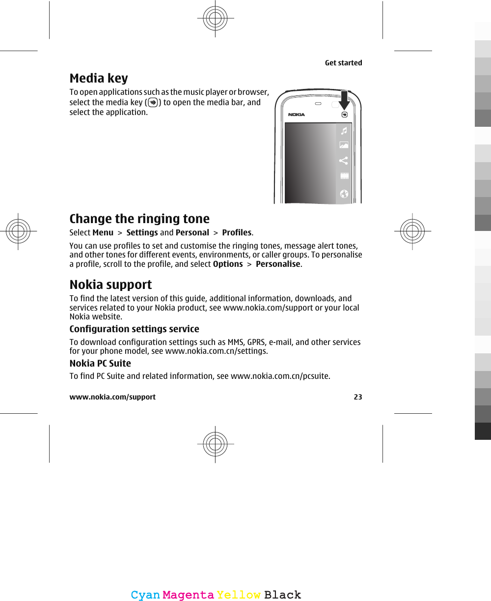 Media keyTo open applications such as the music player or browser,select the media key ( ) to open the media bar, andselect the application.Change the ringing toneSelect Menu &gt; Settings and Personal &gt; Profiles.You can use profiles to set and customise the ringing tones, message alert tones,and other tones for different events, environments, or caller groups. To personalisea profile, scroll to the profile, and select Options &gt; Personalise.Nokia supportTo find the latest version of this guide, additional information, downloads, andservices related to your Nokia product, see www.nokia.com/support or your localNokia website.Configuration settings serviceTo download configuration settings such as MMS, GPRS, e-mail, and other servicesfor your phone model, see www.nokia.com.cn/settings.Nokia PC SuiteTo find PC Suite and related information, see www.nokia.com.cn/pcsuite.Get startedwww.nokia.com/support 23CyanCyanMagentaMagentaYellowYellowBlackBlack