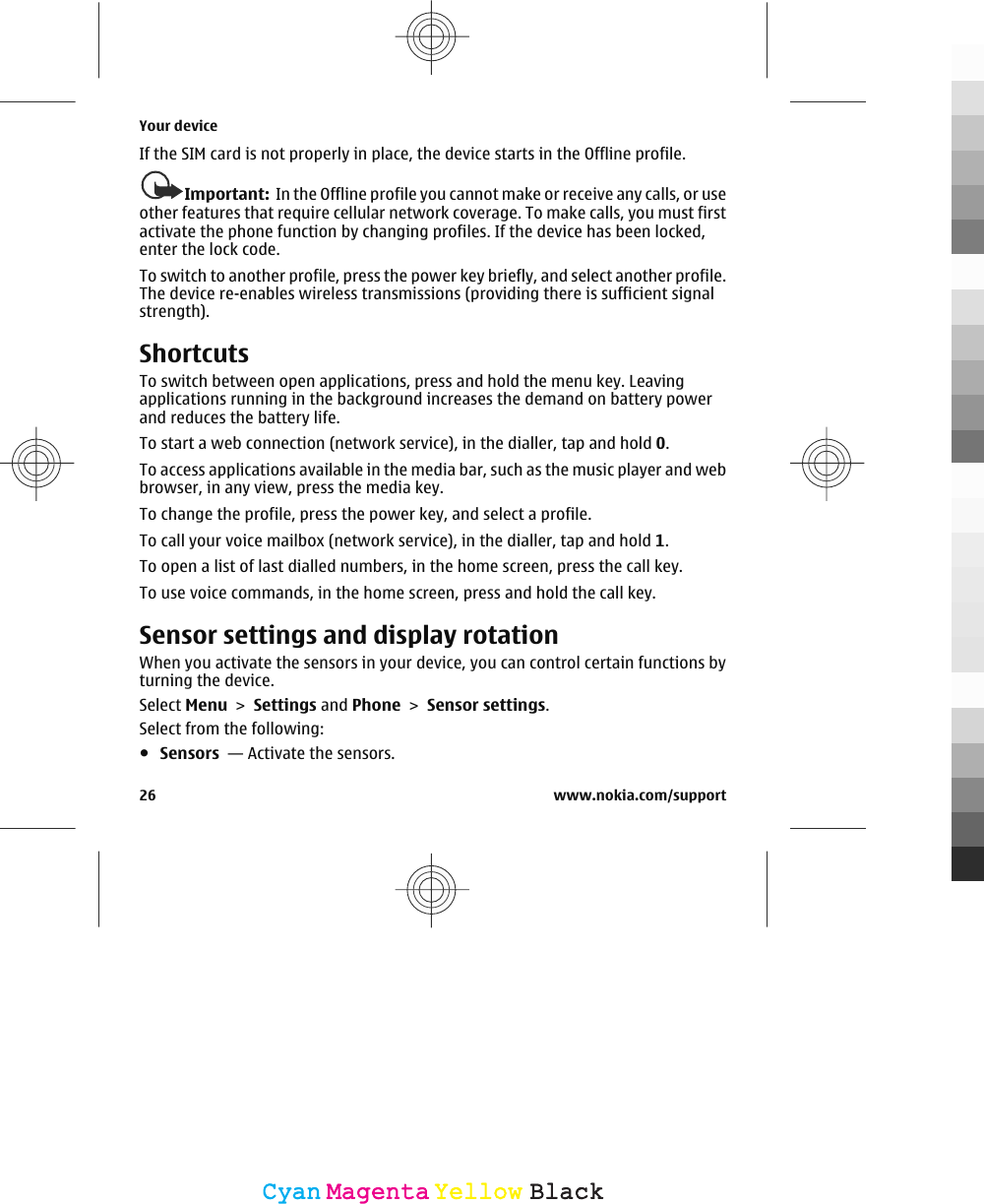 If the SIM card is not properly in place, the device starts in the Offline profile.Important:  In the Offline profile you cannot make or receive any calls, or useother features that require cellular network coverage. To make calls, you must firstactivate the phone function by changing profiles. If the device has been locked,enter the lock code.To switch to another profile, press the power key briefly, and select another profile.The device re-enables wireless transmissions (providing there is sufficient signalstrength).ShortcutsTo switch between open applications, press and hold the menu key. Leavingapplications running in the background increases the demand on battery powerand reduces the battery life.To start a web connection (network service), in the dialler, tap and hold 0.To access applications available in the media bar, such as the music player and webbrowser, in any view, press the media key.To change the profile, press the power key, and select a profile.To call your voice mailbox (network service), in the dialler, tap and hold 1.To open a list of last dialled numbers, in the home screen, press the call key.To use voice commands, in the home screen, press and hold the call key.Sensor settings and display rotationWhen you activate the sensors in your device, you can control certain functions byturning the device.Select Menu &gt; Settings and Phone &gt; Sensor settings.Select from the following:●Sensors  — Activate the sensors.Your device26 www.nokia.com/supportCyanCyanMagentaMagentaYellowYellowBlackBlack