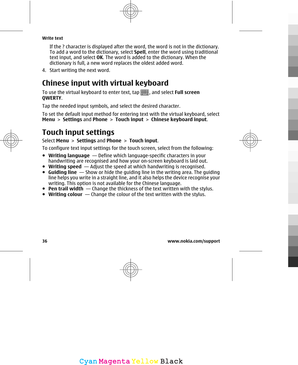 If the ? character is displayed after the word, the word is not in the dictionary.To add a word to the dictionary, select Spell, enter the word using traditionaltext input, and select OK. The word is added to the dictionary. When thedictionary is full, a new word replaces the oldest added word.4. Start writing the next word.Chinese input with virtual keyboardTo use the virtual keyboard to enter text, tap  , and select Full screenQWERTY.Tap the needed input symbols, and select the desired character.To set the default input method for entering text with the virtual keyboard, selectMenu &gt; Settings and Phone &gt; Touch input &gt; Chinese keyboard input.Touch input settingsSelect Menu &gt; Settings and Phone &gt; Touch input.To configure text input settings for the touch screen, select from the following:●Writing language  — Define which language-specific characters in yourhandwriting are recognised and how your on-screen keyboard is laid out.●Writing speed  — Adjust the speed at which handwriting is recognised.●Guiding line  — Show or hide the guiding line in the writing area. The guidingline helps you write in a straight line, and it also helps the device recognise yourwriting. This option is not available for the Chinese language.●Pen trail width  — Change the thickness of the text written with the stylus.●Writing colour  — Change the colour of the text written with the stylus.Write text36 www.nokia.com/supportCyanCyanMagentaMagentaYellowYellowBlackBlack