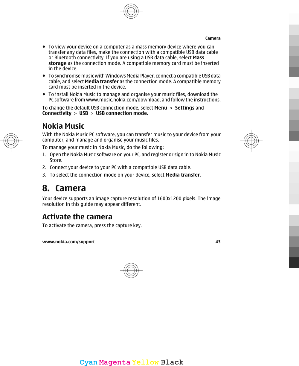 ●To view your device on a computer as a mass memory device where you cantransfer any data files, make the connection with a compatible USB data cableor Bluetooth connectivity. If you are using a USB data cable, select Massstorage as the connection mode. A compatible memory card must be insertedin the device.●To synchronise music with Windows Media Player, connect a compatible USB datacable, and select Media transfer as the connection mode. A compatible memorycard must be inserted in the device.●To install Nokia Music to manage and organise your music files, download thePC software from www.music.nokia.com/download, and follow the instructions.To change the default USB connection mode, select Menu &gt; Settings andConnectivity &gt; USB &gt; USB connection mode.Nokia MusicWith the Nokia Music PC software, you can transfer music to your device from yourcomputer, and manage and organise your music files.To manage your music in Nokia Music, do the following:1. Open the Nokia Music software on your PC, and register or sign in to Nokia MusicStore.2. Connect your device to your PC with a compatible USB data cable.3. To select the connection mode on your device, select Media transfer.8. CameraYour device supports an image capture resolution of 1600x1200 pixels. The imageresolution in this guide may appear different.Activate the cameraTo activate the camera, press the capture key.Camerawww.nokia.com/support 43CyanCyanMagentaMagentaYellowYellowBlackBlack