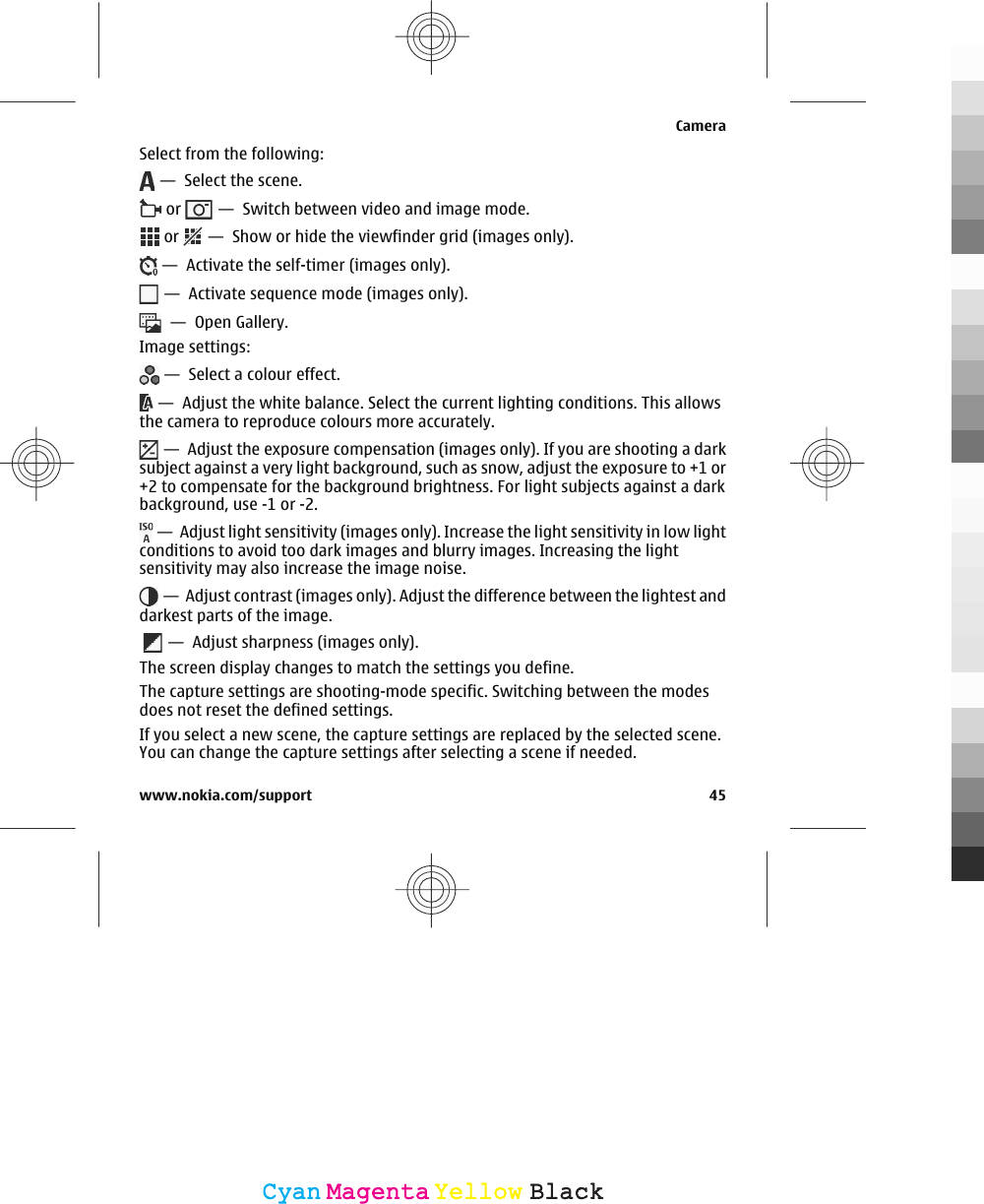 Select from the following: —  Select the scene. or   —  Switch between video and image mode. or   —  Show or hide the viewfinder grid (images only). —  Activate the self-timer (images only). —  Activate sequence mode (images only).  —  Open Gallery.Image settings: —  Select a colour effect. —  Adjust the white balance. Select the current lighting conditions. This allowsthe camera to reproduce colours more accurately. —  Adjust the exposure compensation (images only). If you are shooting a darksubject against a very light background, such as snow, adjust the exposure to +1 or+2 to compensate for the background brightness. For light subjects against a darkbackground, use -1 or -2. —  Adjust light sensitivity (images only). Increase the light sensitivity in low lightconditions to avoid too dark images and blurry images. Increasing the lightsensitivity may also increase the image noise. —  Adjust contrast (images only). Adjust the difference between the lightest anddarkest parts of the image.  —  Adjust sharpness (images only).The screen display changes to match the settings you define.The capture settings are shooting-mode specific. Switching between the modesdoes not reset the defined settings.If you select a new scene, the capture settings are replaced by the selected scene.You can change the capture settings after selecting a scene if needed.Camerawww.nokia.com/support 45CyanCyanMagentaMagentaYellowYellowBlackBlack