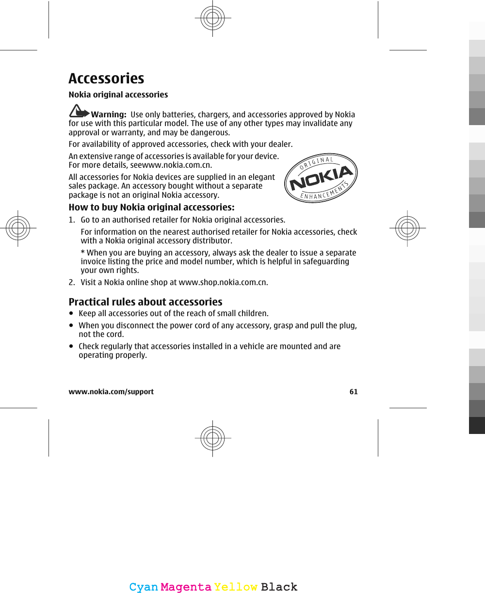 AccessoriesNokia original accessoriesWarning:  Use only batteries, chargers, and accessories approved by Nokiafor use with this particular model. The use of any other types may invalidate anyapproval or warranty, and may be dangerous.For availability of approved accessories, check with your dealer.An extensive range of accessories is available for your device.For more details, seewww.nokia.com.cn.All accessories for Nokia devices are supplied in an elegantsales package. An accessory bought without a separatepackage is not an original Nokia accessory.How to buy Nokia original accessories:1. Go to an authorised retailer for Nokia original accessories.For information on the nearest authorised retailer for Nokia accessories, checkwith a Nokia original accessory distributor.* When you are buying an accessory, always ask the dealer to issue a separateinvoice listing the price and model number, which is helpful in safeguardingyour own rights.2. Visit a Nokia online shop at www.shop.nokia.com.cn.Practical rules about accessories●Keep all accessories out of the reach of small children.●When you disconnect the power cord of any accessory, grasp and pull the plug,not the cord.●Check regularly that accessories installed in a vehicle are mounted and areoperating properly.www.nokia.com/support 61CyanCyanMagentaMagentaYellowYellowBlackBlack