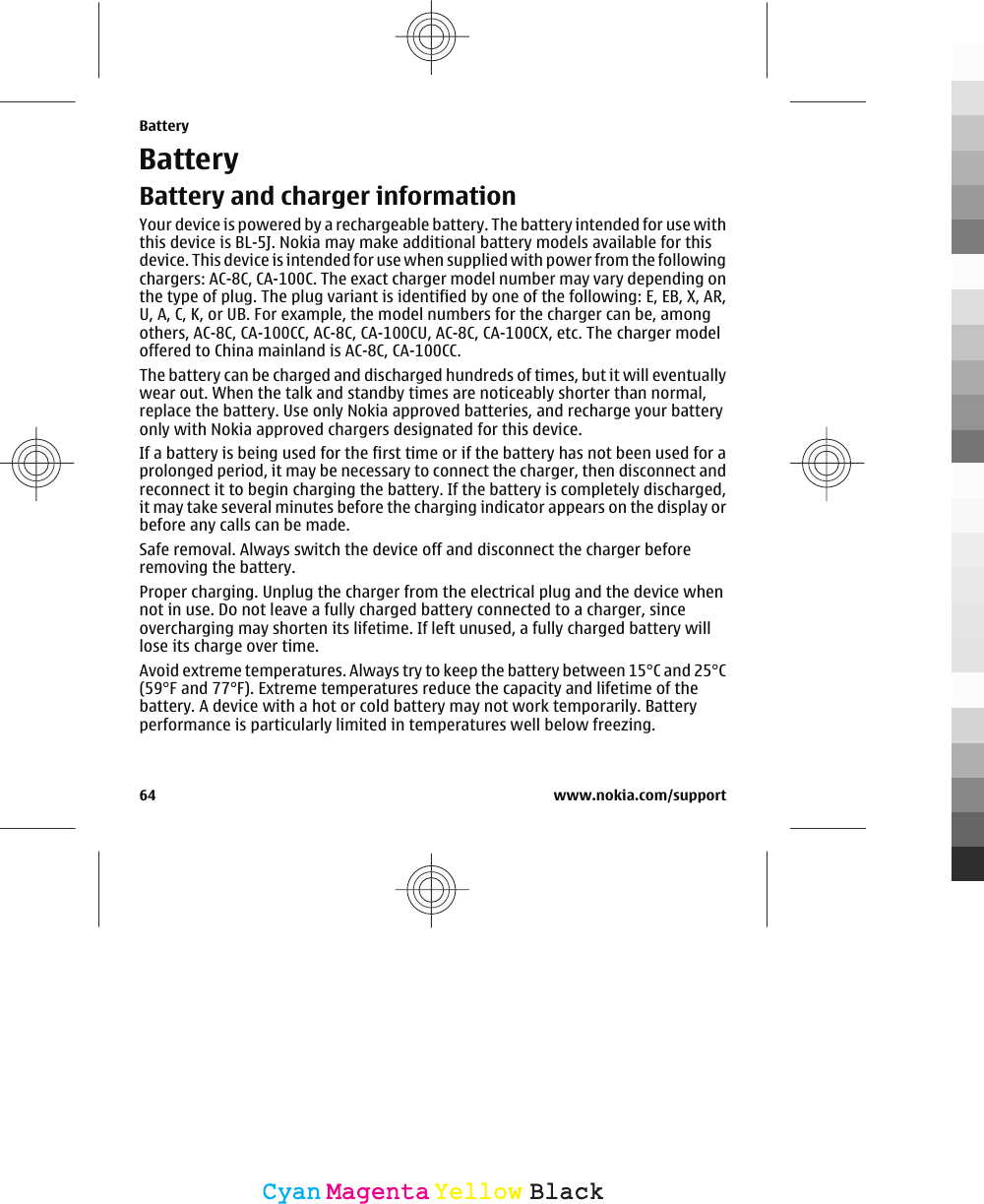 BatteryBattery and charger informationYour device is powered by a rechargeable battery. The battery intended for use withthis device is BL-5J. Nokia may make additional battery models available for thisdevice. This device is intended for use when supplied with power from the followingchargers: AC-8C, CA-100C. The exact charger model number may vary depending onthe type of plug. The plug variant is identified by one of the following: E, EB, X, AR,U, A, C, K, or UB. For example, the model numbers for the charger can be, amongothers, AC-8C, CA-100CC, AC-8C, CA-100CU, AC-8C, CA-100CX, etc. The charger modeloffered to China mainland is AC-8C, CA-100CC.The battery can be charged and discharged hundreds of times, but it will eventuallywear out. When the talk and standby times are noticeably shorter than normal,replace the battery. Use only Nokia approved batteries, and recharge your batteryonly with Nokia approved chargers designated for this device.If a battery is being used for the first time or if the battery has not been used for aprolonged period, it may be necessary to connect the charger, then disconnect andreconnect it to begin charging the battery. If the battery is completely discharged,it may take several minutes before the charging indicator appears on the display orbefore any calls can be made.Safe removal. Always switch the device off and disconnect the charger beforeremoving the battery.Proper charging. Unplug the charger from the electrical plug and the device whennot in use. Do not leave a fully charged battery connected to a charger, sinceovercharging may shorten its lifetime. If left unused, a fully charged battery willlose its charge over time.Avoid extreme temperatures. Always try to keep the battery between 15°C and 25°C(59°F and 77°F). Extreme temperatures reduce the capacity and lifetime of thebattery. A device with a hot or cold battery may not work temporarily. Batteryperformance is particularly limited in temperatures well below freezing.Battery64 www.nokia.com/supportCyanCyanMagentaMagentaYellowYellowBlackBlack
