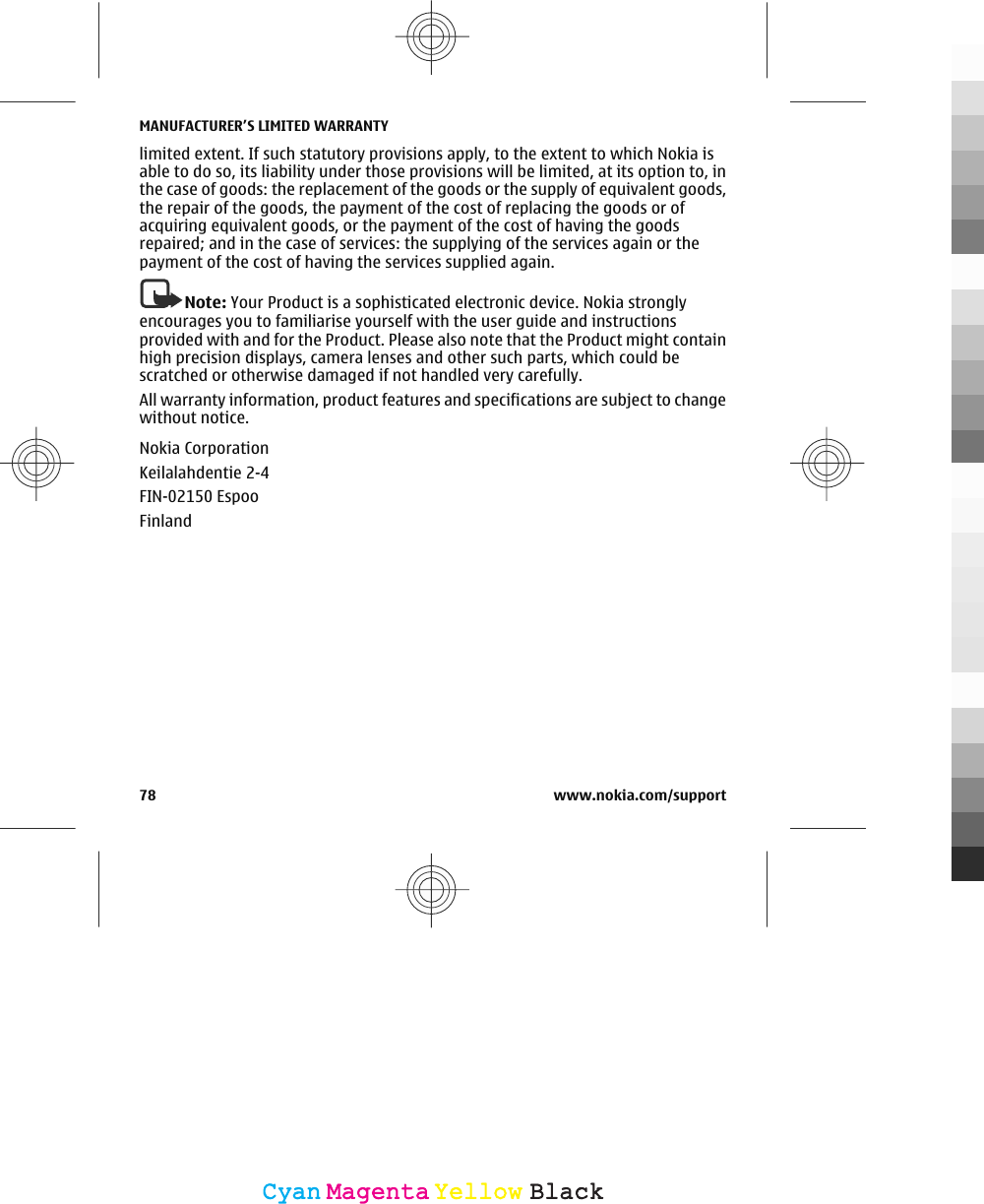 limited extent. If such statutory provisions apply, to the extent to which Nokia isable to do so, its liability under those provisions will be limited, at its option to, inthe case of goods: the replacement of the goods or the supply of equivalent goods,the repair of the goods, the payment of the cost of replacing the goods or ofacquiring equivalent goods, or the payment of the cost of having the goodsrepaired; and in the case of services: the supplying of the services again or thepayment of the cost of having the services supplied again.Note: Your Product is a sophisticated electronic device. Nokia stronglyencourages you to familiarise yourself with the user guide and instructionsprovided with and for the Product. Please also note that the Product might containhigh precision displays, camera lenses and other such parts, which could bescratched or otherwise damaged if not handled very carefully.All warranty information, product features and specifications are subject to changewithout notice.Nokia CorporationKeilalahdentie 2-4FIN-02150 EspooFinlandMANUFACTURER’S LIMITED WARRANTY78 www.nokia.com/supportCyanCyanMagentaMagentaYellowYellowBlackBlack