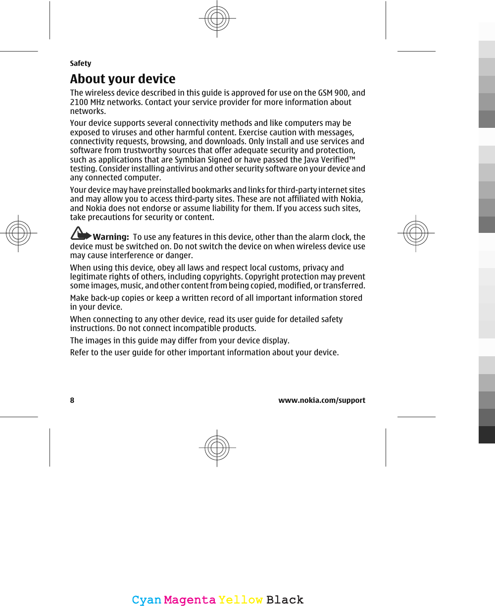 About your deviceThe wireless device described in this guide is approved for use on the GSM 900, and2100 MHz networks. Contact your service provider for more information aboutnetworks.Your device supports several connectivity methods and like computers may beexposed to viruses and other harmful content. Exercise caution with messages,connectivity requests, browsing, and downloads. Only install and use services andsoftware from trustworthy sources that offer adequate security and protection,such as applications that are Symbian Signed or have passed the Java Verified™testing. Consider installing antivirus and other security software on your device andany connected computer.Your device may have preinstalled bookmarks and links for third-party internet sitesand may allow you to access third-party sites. These are not affiliated with Nokia,and Nokia does not endorse or assume liability for them. If you access such sites,take precautions for security or content.Warning:  To use any features in this device, other than the alarm clock, thedevice must be switched on. Do not switch the device on when wireless device usemay cause interference or danger.When using this device, obey all laws and respect local customs, privacy andlegitimate rights of others, including copyrights. Copyright protection may preventsome images, music, and other content from being copied, modified, or transferred.Make back-up copies or keep a written record of all important information storedin your device.When connecting to any other device, read its user guide for detailed safetyinstructions. Do not connect incompatible products.The images in this guide may differ from your device display.Refer to the user guide for other important information about your device.Safety8 www.nokia.com/supportCyanCyanMagentaMagentaYellowYellowBlackBlack
