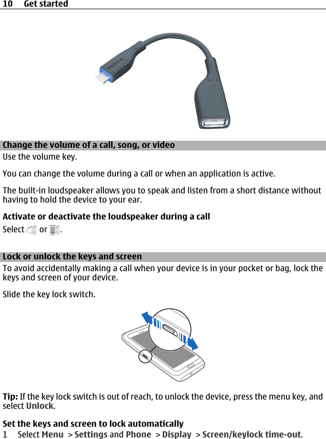 Change the volume of a call, song, or videoUse the volume key.You can change the volume during a call or when an application is active.The built-in loudspeaker allows you to speak and listen from a short distance withouthaving to hold the device to your ear.Activate or deactivate the loudspeaker during a callSelect   or  .Lock or unlock the keys and screenTo avoid accidentally making a call when your device is in your pocket or bag, lock thekeys and screen of your device.Slide the key lock switch.Tip: If the key lock switch is out of reach, to unlock the device, press the menu key, andselect Unlock.Set the keys and screen to lock automatically1 Select Menu &gt; Settings and Phone &gt; Display &gt; Screen/keylock time-out.10 Get started