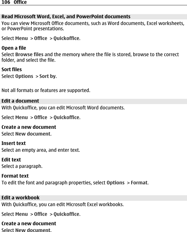 Read Microsoft Word, Excel, and PowerPoint documentsYou can view Microsoft Office documents, such as Word documents, Excel worksheets,or PowerPoint presentations.Select Menu &gt; Office &gt; Quickoffice.Open a fileSelect Browse files and the memory where the file is stored, browse to the correctfolder, and select the file.Sort filesSelect Options &gt; Sort by.Not all formats or features are supported.Edit a documentWith Quickoffice, you can edit Microsoft Word documents.Select Menu &gt; Office &gt; Quickoffice.Create a new documentSelect New document.Insert textSelect an empty area, and enter text.Edit textSelect a paragraph.Format textTo edit the font and paragraph properties, select Options &gt; Format.Edit a workbookWith Quickoffice, you can edit Microsoft Excel workbooks.Select Menu &gt; Office &gt; Quickoffice.Create a new documentSelect New document.106 Office