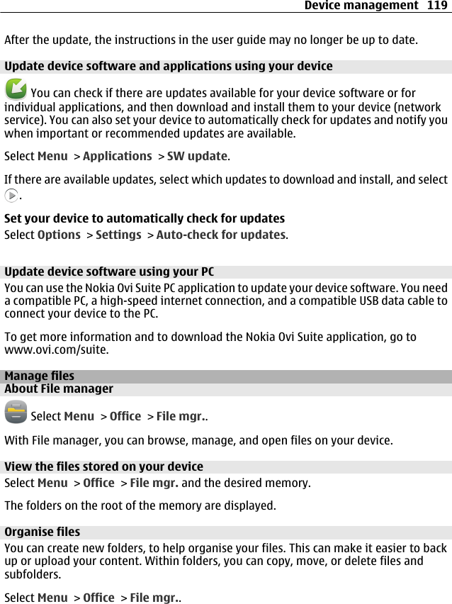 After the update, the instructions in the user guide may no longer be up to date.Update device software and applications using your device You can check if there are updates available for your device software or forindividual applications, and then download and install them to your device (networkservice). You can also set your device to automatically check for updates and notify youwhen important or recommended updates are available.Select Menu &gt; Applications &gt; SW update.If there are available updates, select which updates to download and install, and select.Set your device to automatically check for updatesSelect Options &gt; Settings &gt; Auto-check for updates.Update device software using your PCYou can use the Nokia Ovi Suite PC application to update your device software. You needa compatible PC, a high-speed internet connection, and a compatible USB data cable toconnect your device to the PC.To get more information and to download the Nokia Ovi Suite application, go towww.ovi.com/suite.Manage filesAbout File manager Select Menu &gt; Office &gt; File mgr..With File manager, you can browse, manage, and open files on your device.View the files stored on your deviceSelect Menu &gt; Office &gt; File mgr. and the desired memory.The folders on the root of the memory are displayed.Organise filesYou can create new folders, to help organise your files. This can make it easier to backup or upload your content. Within folders, you can copy, move, or delete files andsubfolders.Select Menu &gt; Office &gt; File mgr..Device management 119
